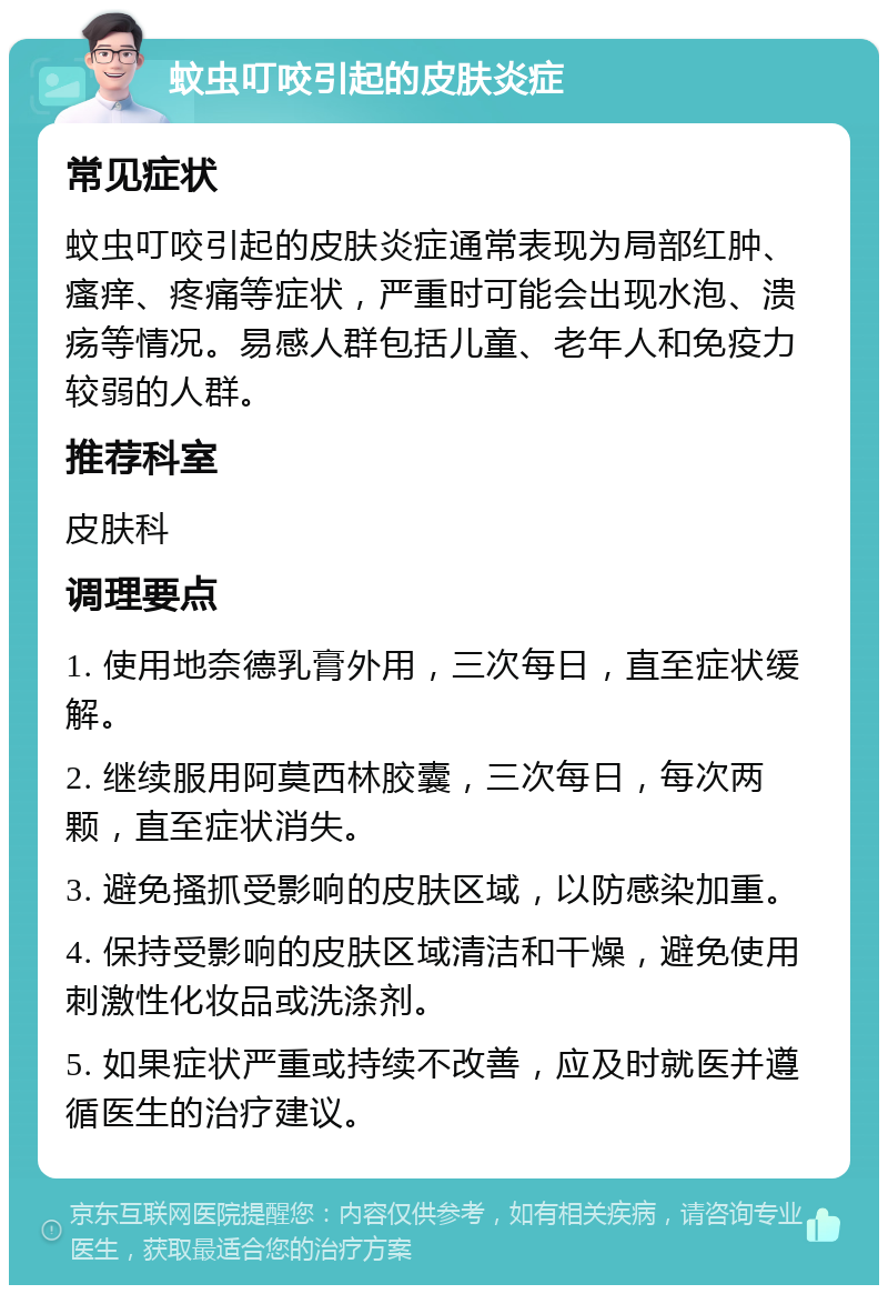 蚊虫叮咬引起的皮肤炎症 常见症状 蚊虫叮咬引起的皮肤炎症通常表现为局部红肿、瘙痒、疼痛等症状，严重时可能会出现水泡、溃疡等情况。易感人群包括儿童、老年人和免疫力较弱的人群。 推荐科室 皮肤科 调理要点 1. 使用地奈德乳膏外用，三次每日，直至症状缓解。 2. 继续服用阿莫西林胶囊，三次每日，每次两颗，直至症状消失。 3. 避免搔抓受影响的皮肤区域，以防感染加重。 4. 保持受影响的皮肤区域清洁和干燥，避免使用刺激性化妆品或洗涤剂。 5. 如果症状严重或持续不改善，应及时就医并遵循医生的治疗建议。