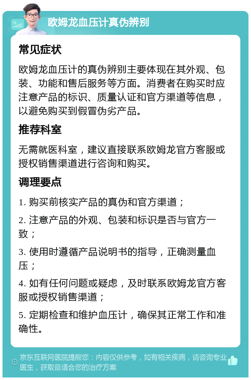 欧姆龙血压计真伪辨别 常见症状 欧姆龙血压计的真伪辨别主要体现在其外观、包装、功能和售后服务等方面。消费者在购买时应注意产品的标识、质量认证和官方渠道等信息，以避免购买到假冒伪劣产品。 推荐科室 无需就医科室，建议直接联系欧姆龙官方客服或授权销售渠道进行咨询和购买。 调理要点 1. 购买前核实产品的真伪和官方渠道； 2. 注意产品的外观、包装和标识是否与官方一致； 3. 使用时遵循产品说明书的指导，正确测量血压； 4. 如有任何问题或疑虑，及时联系欧姆龙官方客服或授权销售渠道； 5. 定期检查和维护血压计，确保其正常工作和准确性。