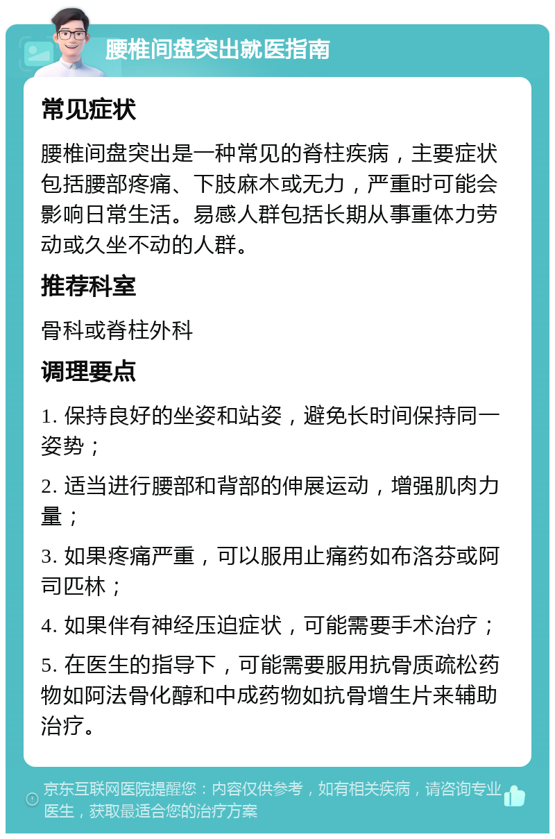 腰椎间盘突出就医指南 常见症状 腰椎间盘突出是一种常见的脊柱疾病，主要症状包括腰部疼痛、下肢麻木或无力，严重时可能会影响日常生活。易感人群包括长期从事重体力劳动或久坐不动的人群。 推荐科室 骨科或脊柱外科 调理要点 1. 保持良好的坐姿和站姿，避免长时间保持同一姿势； 2. 适当进行腰部和背部的伸展运动，增强肌肉力量； 3. 如果疼痛严重，可以服用止痛药如布洛芬或阿司匹林； 4. 如果伴有神经压迫症状，可能需要手术治疗； 5. 在医生的指导下，可能需要服用抗骨质疏松药物如阿法骨化醇和中成药物如抗骨增生片来辅助治疗。