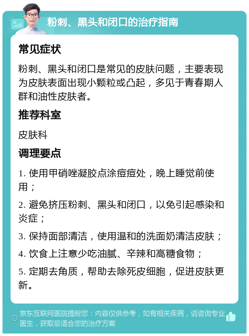 粉刺、黑头和闭口的治疗指南 常见症状 粉刺、黑头和闭口是常见的皮肤问题，主要表现为皮肤表面出现小颗粒或凸起，多见于青春期人群和油性皮肤者。 推荐科室 皮肤科 调理要点 1. 使用甲硝唑凝胶点涂痘痘处，晚上睡觉前使用； 2. 避免挤压粉刺、黑头和闭口，以免引起感染和炎症； 3. 保持面部清洁，使用温和的洗面奶清洁皮肤； 4. 饮食上注意少吃油腻、辛辣和高糖食物； 5. 定期去角质，帮助去除死皮细胞，促进皮肤更新。