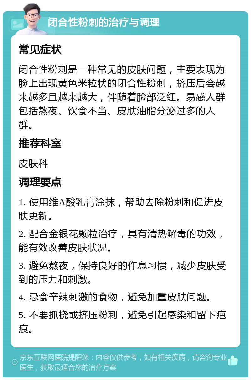 闭合性粉刺的治疗与调理 常见症状 闭合性粉刺是一种常见的皮肤问题，主要表现为脸上出现黄色米粒状的闭合性粉刺，挤压后会越来越多且越来越大，伴随着脸部泛红。易感人群包括熬夜、饮食不当、皮肤油脂分泌过多的人群。 推荐科室 皮肤科 调理要点 1. 使用维A酸乳膏涂抹，帮助去除粉刺和促进皮肤更新。 2. 配合金银花颗粒治疗，具有清热解毒的功效，能有效改善皮肤状况。 3. 避免熬夜，保持良好的作息习惯，减少皮肤受到的压力和刺激。 4. 忌食辛辣刺激的食物，避免加重皮肤问题。 5. 不要抓挠或挤压粉刺，避免引起感染和留下疤痕。