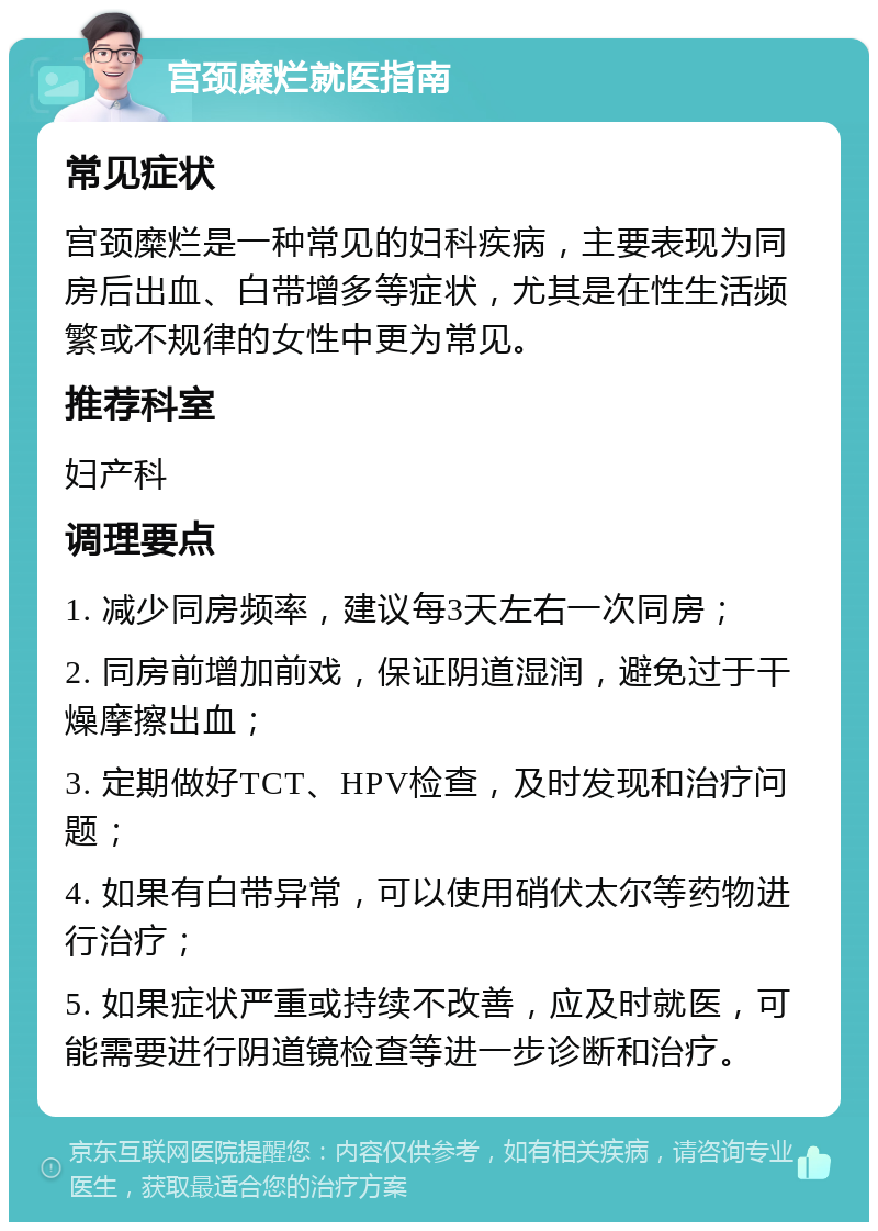 宫颈糜烂就医指南 常见症状 宫颈糜烂是一种常见的妇科疾病，主要表现为同房后出血、白带增多等症状，尤其是在性生活频繁或不规律的女性中更为常见。 推荐科室 妇产科 调理要点 1. 减少同房频率，建议每3天左右一次同房； 2. 同房前增加前戏，保证阴道湿润，避免过于干燥摩擦出血； 3. 定期做好TCT、HPV检查，及时发现和治疗问题； 4. 如果有白带异常，可以使用硝伏太尔等药物进行治疗； 5. 如果症状严重或持续不改善，应及时就医，可能需要进行阴道镜检查等进一步诊断和治疗。