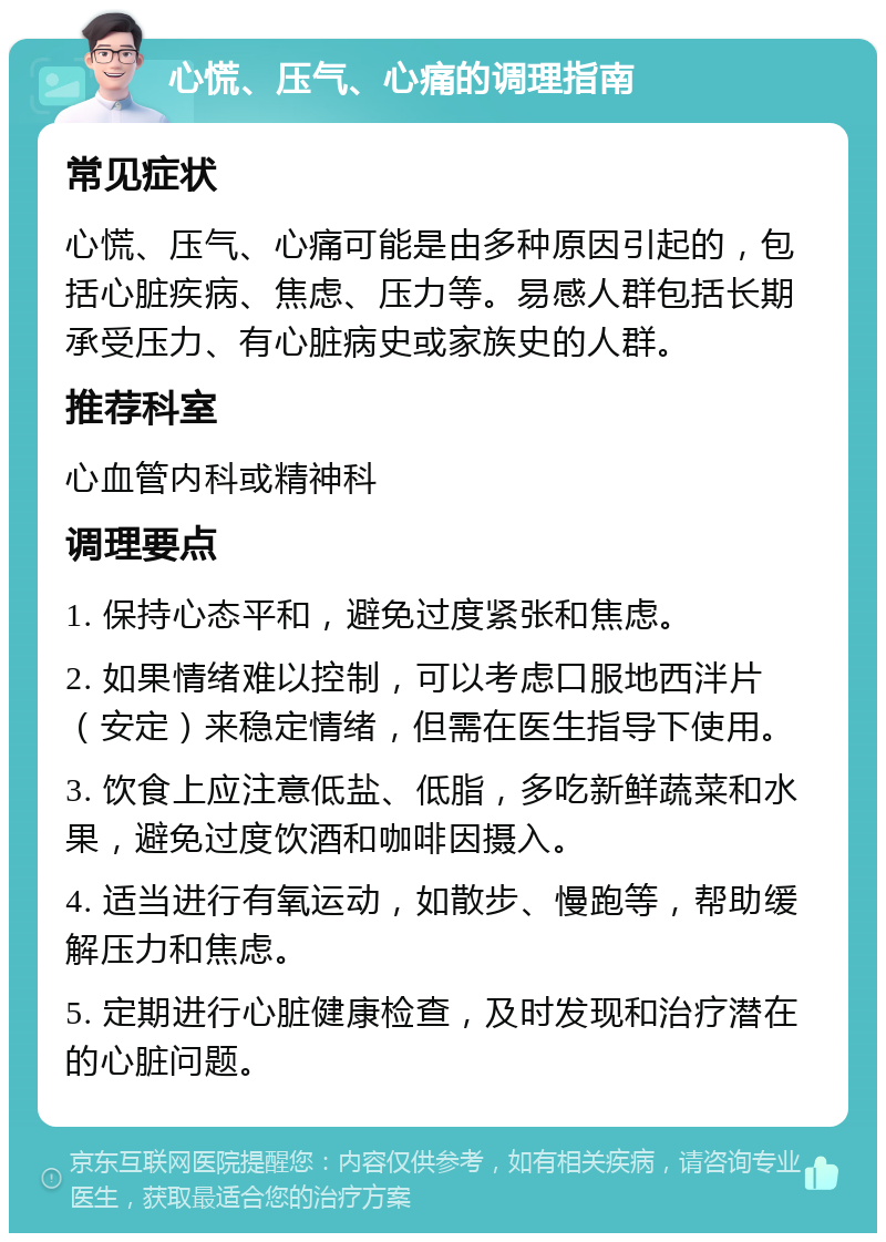 心慌、压气、心痛的调理指南 常见症状 心慌、压气、心痛可能是由多种原因引起的，包括心脏疾病、焦虑、压力等。易感人群包括长期承受压力、有心脏病史或家族史的人群。 推荐科室 心血管内科或精神科 调理要点 1. 保持心态平和，避免过度紧张和焦虑。 2. 如果情绪难以控制，可以考虑口服地西泮片（安定）来稳定情绪，但需在医生指导下使用。 3. 饮食上应注意低盐、低脂，多吃新鲜蔬菜和水果，避免过度饮酒和咖啡因摄入。 4. 适当进行有氧运动，如散步、慢跑等，帮助缓解压力和焦虑。 5. 定期进行心脏健康检查，及时发现和治疗潜在的心脏问题。