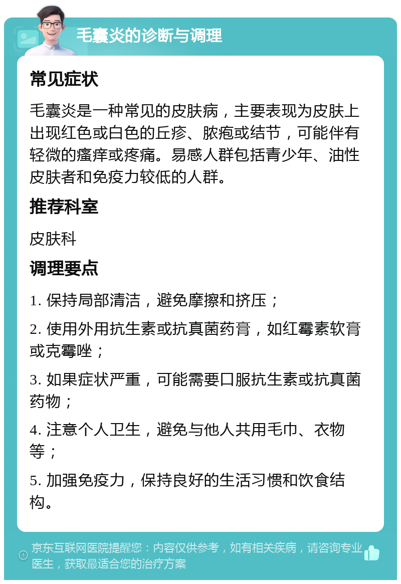 毛囊炎的诊断与调理 常见症状 毛囊炎是一种常见的皮肤病，主要表现为皮肤上出现红色或白色的丘疹、脓疱或结节，可能伴有轻微的瘙痒或疼痛。易感人群包括青少年、油性皮肤者和免疫力较低的人群。 推荐科室 皮肤科 调理要点 1. 保持局部清洁，避免摩擦和挤压； 2. 使用外用抗生素或抗真菌药膏，如红霉素软膏或克霉唑； 3. 如果症状严重，可能需要口服抗生素或抗真菌药物； 4. 注意个人卫生，避免与他人共用毛巾、衣物等； 5. 加强免疫力，保持良好的生活习惯和饮食结构。