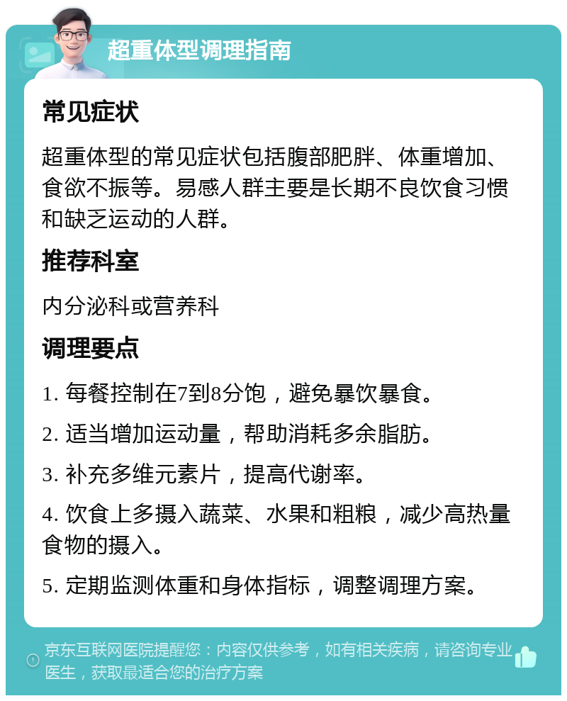 超重体型调理指南 常见症状 超重体型的常见症状包括腹部肥胖、体重增加、食欲不振等。易感人群主要是长期不良饮食习惯和缺乏运动的人群。 推荐科室 内分泌科或营养科 调理要点 1. 每餐控制在7到8分饱，避免暴饮暴食。 2. 适当增加运动量，帮助消耗多余脂肪。 3. 补充多维元素片，提高代谢率。 4. 饮食上多摄入蔬菜、水果和粗粮，减少高热量食物的摄入。 5. 定期监测体重和身体指标，调整调理方案。