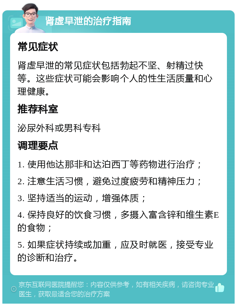 肾虚早泄的治疗指南 常见症状 肾虚早泄的常见症状包括勃起不坚、射精过快等。这些症状可能会影响个人的性生活质量和心理健康。 推荐科室 泌尿外科或男科专科 调理要点 1. 使用他达那非和达泊西丁等药物进行治疗； 2. 注意生活习惯，避免过度疲劳和精神压力； 3. 坚持适当的运动，增强体质； 4. 保持良好的饮食习惯，多摄入富含锌和维生素E的食物； 5. 如果症状持续或加重，应及时就医，接受专业的诊断和治疗。