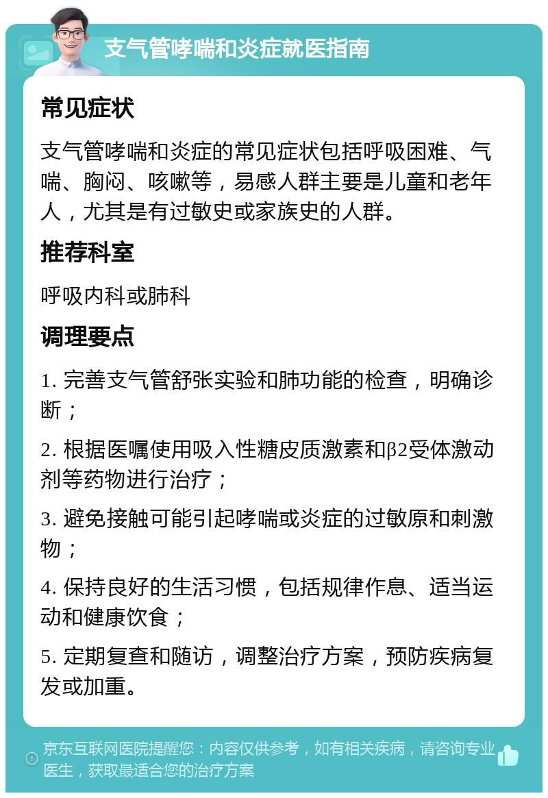 支气管哮喘和炎症就医指南 常见症状 支气管哮喘和炎症的常见症状包括呼吸困难、气喘、胸闷、咳嗽等，易感人群主要是儿童和老年人，尤其是有过敏史或家族史的人群。 推荐科室 呼吸内科或肺科 调理要点 1. 完善支气管舒张实验和肺功能的检查，明确诊断； 2. 根据医嘱使用吸入性糖皮质激素和β2受体激动剂等药物进行治疗； 3. 避免接触可能引起哮喘或炎症的过敏原和刺激物； 4. 保持良好的生活习惯，包括规律作息、适当运动和健康饮食； 5. 定期复查和随访，调整治疗方案，预防疾病复发或加重。