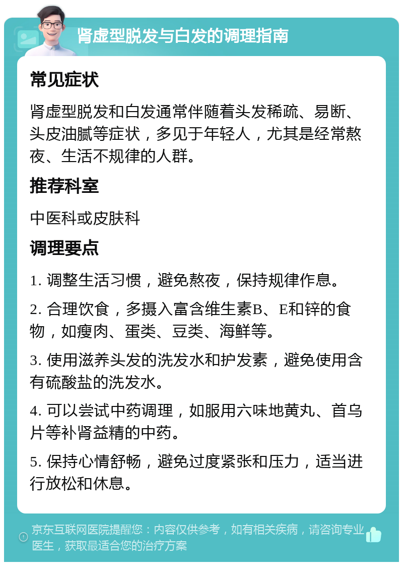 肾虚型脱发与白发的调理指南 常见症状 肾虚型脱发和白发通常伴随着头发稀疏、易断、头皮油腻等症状，多见于年轻人，尤其是经常熬夜、生活不规律的人群。 推荐科室 中医科或皮肤科 调理要点 1. 调整生活习惯，避免熬夜，保持规律作息。 2. 合理饮食，多摄入富含维生素B、E和锌的食物，如瘦肉、蛋类、豆类、海鲜等。 3. 使用滋养头发的洗发水和护发素，避免使用含有硫酸盐的洗发水。 4. 可以尝试中药调理，如服用六味地黄丸、首乌片等补肾益精的中药。 5. 保持心情舒畅，避免过度紧张和压力，适当进行放松和休息。