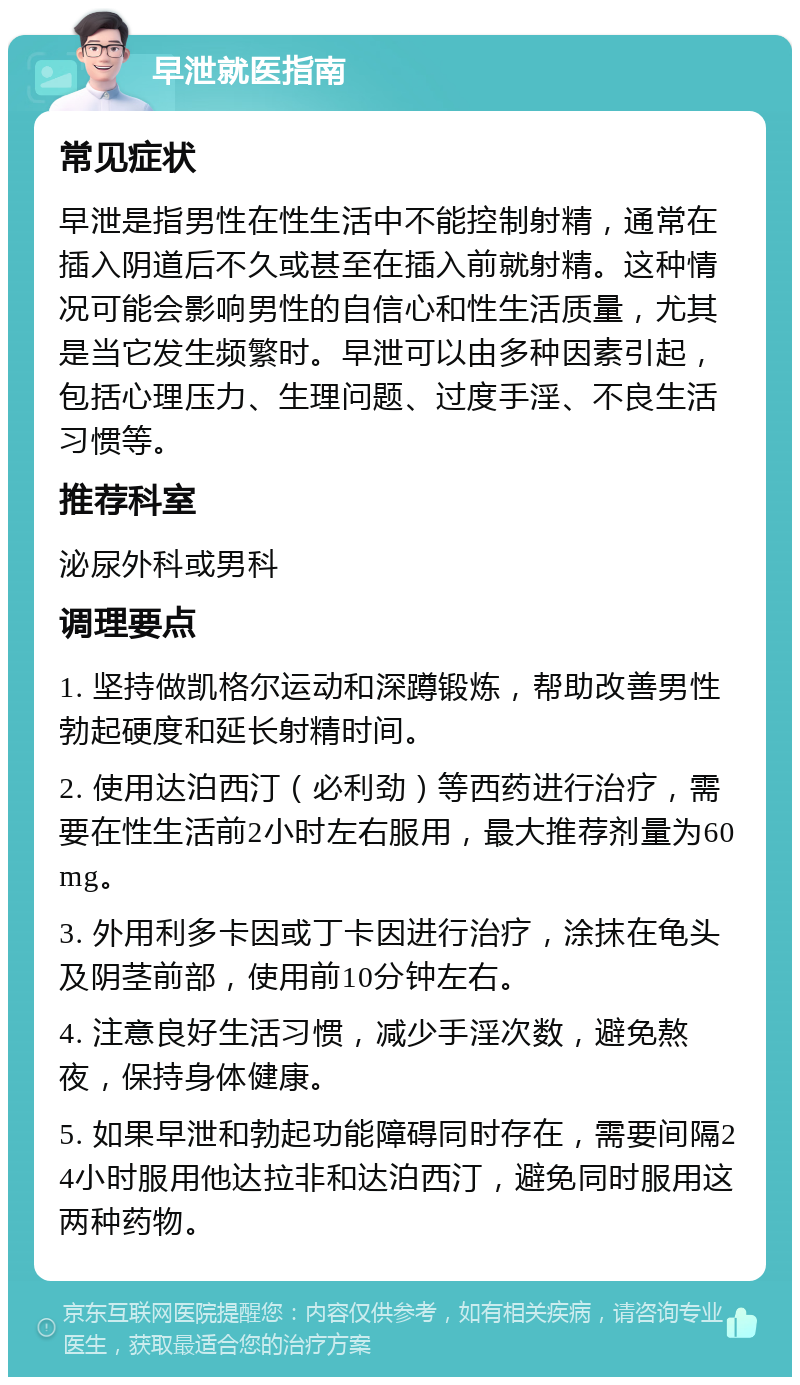 早泄就医指南 常见症状 早泄是指男性在性生活中不能控制射精，通常在插入阴道后不久或甚至在插入前就射精。这种情况可能会影响男性的自信心和性生活质量，尤其是当它发生频繁时。早泄可以由多种因素引起，包括心理压力、生理问题、过度手淫、不良生活习惯等。 推荐科室 泌尿外科或男科 调理要点 1. 坚持做凯格尔运动和深蹲锻炼，帮助改善男性勃起硬度和延长射精时间。 2. 使用达泊西汀（必利劲）等西药进行治疗，需要在性生活前2小时左右服用，最大推荐剂量为60mg。 3. 外用利多卡因或丁卡因进行治疗，涂抹在龟头及阴茎前部，使用前10分钟左右。 4. 注意良好生活习惯，减少手淫次数，避免熬夜，保持身体健康。 5. 如果早泄和勃起功能障碍同时存在，需要间隔24小时服用他达拉非和达泊西汀，避免同时服用这两种药物。