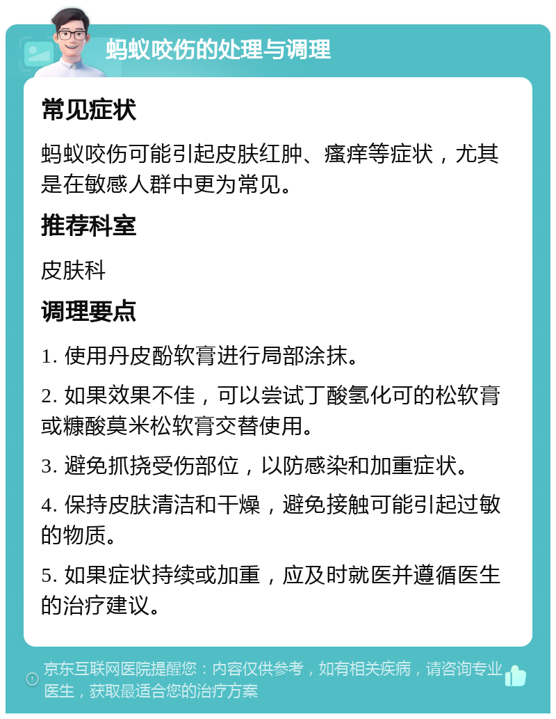 蚂蚁咬伤的处理与调理 常见症状 蚂蚁咬伤可能引起皮肤红肿、瘙痒等症状，尤其是在敏感人群中更为常见。 推荐科室 皮肤科 调理要点 1. 使用丹皮酚软膏进行局部涂抹。 2. 如果效果不佳，可以尝试丁酸氢化可的松软膏或糠酸莫米松软膏交替使用。 3. 避免抓挠受伤部位，以防感染和加重症状。 4. 保持皮肤清洁和干燥，避免接触可能引起过敏的物质。 5. 如果症状持续或加重，应及时就医并遵循医生的治疗建议。