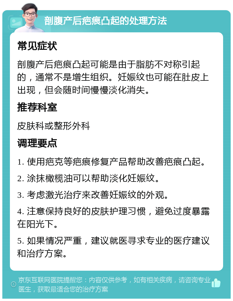 剖腹产后疤痕凸起的处理方法 常见症状 剖腹产后疤痕凸起可能是由于脂肪不对称引起的，通常不是增生组织。妊娠纹也可能在肚皮上出现，但会随时间慢慢淡化消失。 推荐科室 皮肤科或整形外科 调理要点 1. 使用疤克等疤痕修复产品帮助改善疤痕凸起。 2. 涂抹橄榄油可以帮助淡化妊娠纹。 3. 考虑激光治疗来改善妊娠纹的外观。 4. 注意保持良好的皮肤护理习惯，避免过度暴露在阳光下。 5. 如果情况严重，建议就医寻求专业的医疗建议和治疗方案。