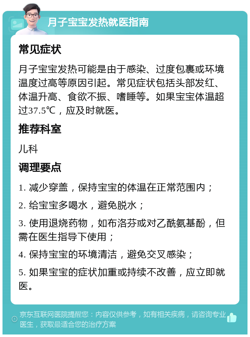 月子宝宝发热就医指南 常见症状 月子宝宝发热可能是由于感染、过度包裹或环境温度过高等原因引起。常见症状包括头部发红、体温升高、食欲不振、嗜睡等。如果宝宝体温超过37.5℃，应及时就医。 推荐科室 儿科 调理要点 1. 减少穿盖，保持宝宝的体温在正常范围内； 2. 给宝宝多喝水，避免脱水； 3. 使用退烧药物，如布洛芬或对乙酰氨基酚，但需在医生指导下使用； 4. 保持宝宝的环境清洁，避免交叉感染； 5. 如果宝宝的症状加重或持续不改善，应立即就医。