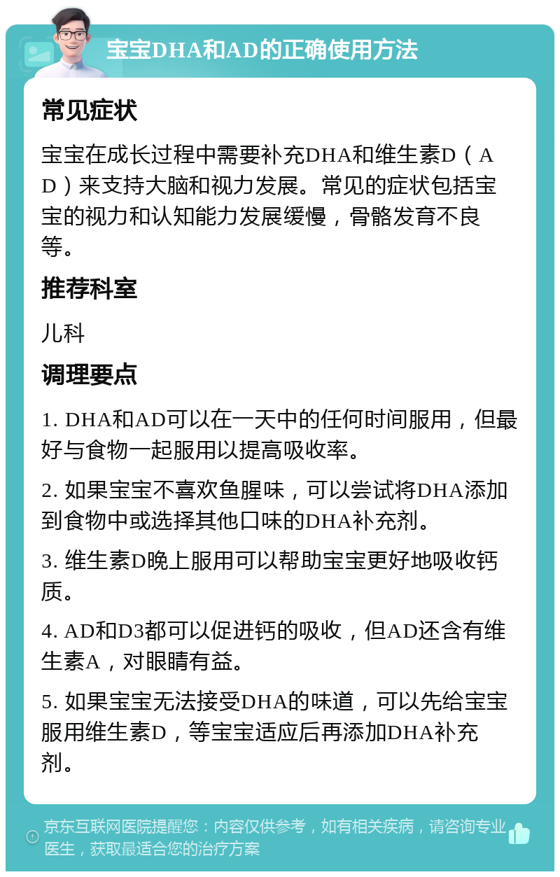 宝宝DHA和AD的正确使用方法 常见症状 宝宝在成长过程中需要补充DHA和维生素D（AD）来支持大脑和视力发展。常见的症状包括宝宝的视力和认知能力发展缓慢，骨骼发育不良等。 推荐科室 儿科 调理要点 1. DHA和AD可以在一天中的任何时间服用，但最好与食物一起服用以提高吸收率。 2. 如果宝宝不喜欢鱼腥味，可以尝试将DHA添加到食物中或选择其他口味的DHA补充剂。 3. 维生素D晚上服用可以帮助宝宝更好地吸收钙质。 4. AD和D3都可以促进钙的吸收，但AD还含有维生素A，对眼睛有益。 5. 如果宝宝无法接受DHA的味道，可以先给宝宝服用维生素D，等宝宝适应后再添加DHA补充剂。