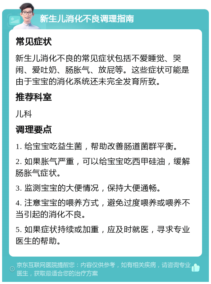 新生儿消化不良调理指南 常见症状 新生儿消化不良的常见症状包括不爱睡觉、哭闹、爱吐奶、肠胀气、放屁等。这些症状可能是由于宝宝的消化系统还未完全发育所致。 推荐科室 儿科 调理要点 1. 给宝宝吃益生菌，帮助改善肠道菌群平衡。 2. 如果胀气严重，可以给宝宝吃西甲硅油，缓解肠胀气症状。 3. 监测宝宝的大便情况，保持大便通畅。 4. 注意宝宝的喂养方式，避免过度喂养或喂养不当引起的消化不良。 5. 如果症状持续或加重，应及时就医，寻求专业医生的帮助。