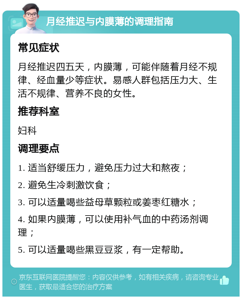 月经推迟与内膜薄的调理指南 常见症状 月经推迟四五天，内膜薄，可能伴随着月经不规律、经血量少等症状。易感人群包括压力大、生活不规律、营养不良的女性。 推荐科室 妇科 调理要点 1. 适当舒缓压力，避免压力过大和熬夜； 2. 避免生冷刺激饮食； 3. 可以适量喝些益母草颗粒或姜枣红糖水； 4. 如果内膜薄，可以使用补气血的中药汤剂调理； 5. 可以适量喝些黑豆豆浆，有一定帮助。