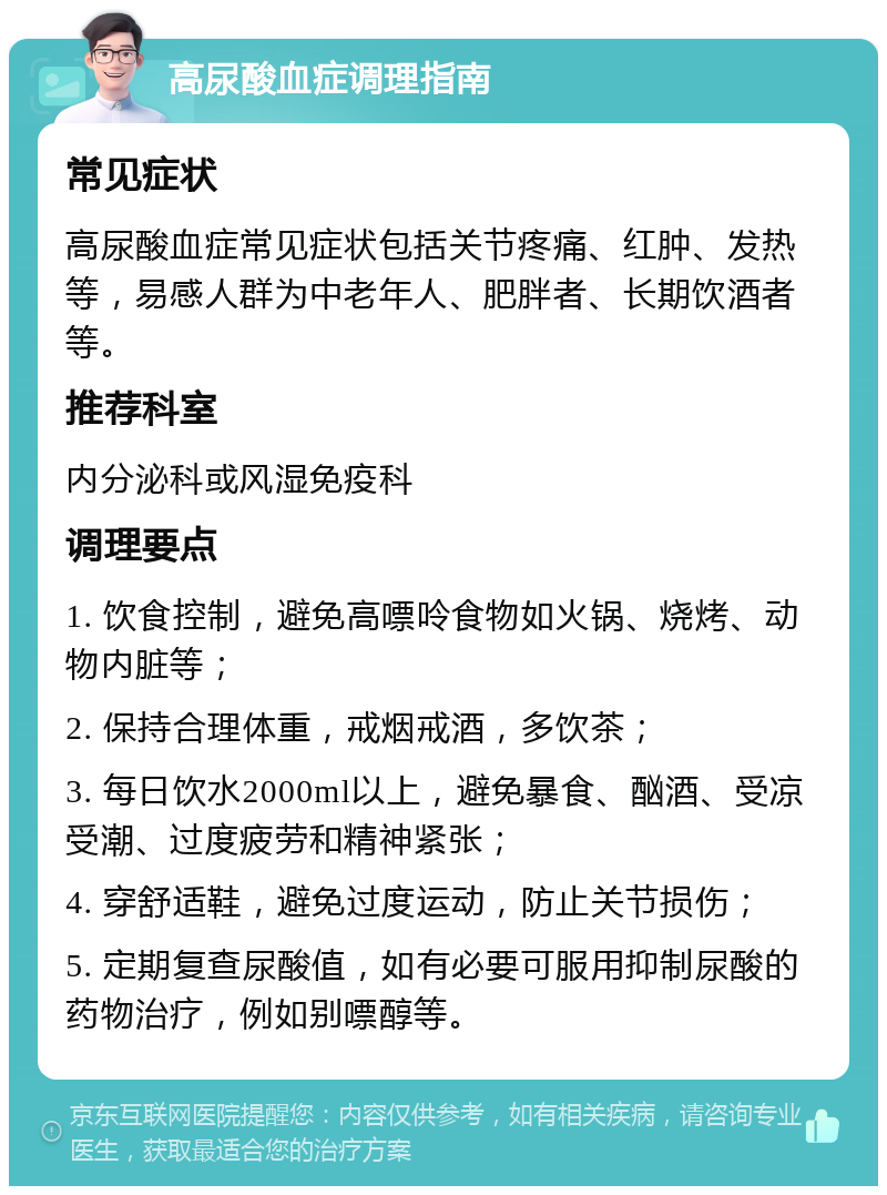 高尿酸血症调理指南 常见症状 高尿酸血症常见症状包括关节疼痛、红肿、发热等，易感人群为中老年人、肥胖者、长期饮酒者等。 推荐科室 内分泌科或风湿免疫科 调理要点 1. 饮食控制，避免高嘌呤食物如火锅、烧烤、动物内脏等； 2. 保持合理体重，戒烟戒酒，多饮茶； 3. 每日饮水2000ml以上，避免暴食、酗酒、受凉受潮、过度疲劳和精神紧张； 4. 穿舒适鞋，避免过度运动，防止关节损伤； 5. 定期复查尿酸值，如有必要可服用抑制尿酸的药物治疗，例如别嘌醇等。