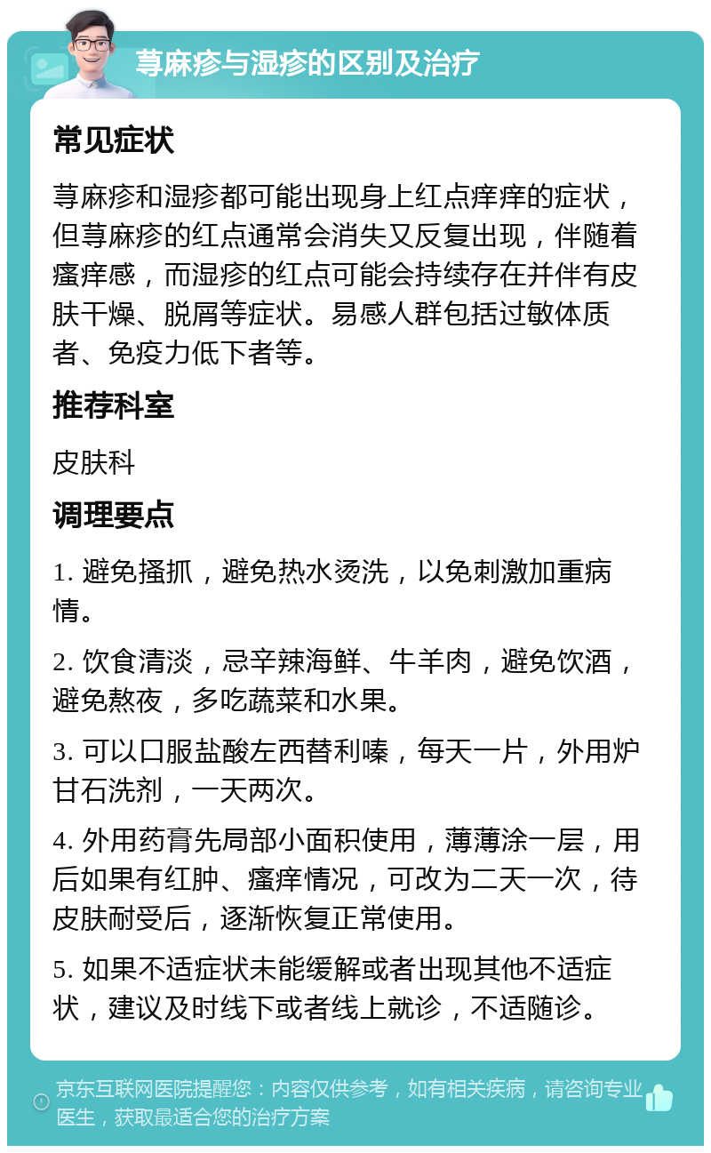 荨麻疹与湿疹的区别及治疗 常见症状 荨麻疹和湿疹都可能出现身上红点痒痒的症状，但荨麻疹的红点通常会消失又反复出现，伴随着瘙痒感，而湿疹的红点可能会持续存在并伴有皮肤干燥、脱屑等症状。易感人群包括过敏体质者、免疫力低下者等。 推荐科室 皮肤科 调理要点 1. 避免搔抓，避免热水烫洗，以免刺激加重病情。 2. 饮食清淡，忌辛辣海鲜、牛羊肉，避免饮酒，避免熬夜，多吃蔬菜和水果。 3. 可以口服盐酸左西替利嗪，每天一片，外用炉甘石洗剂，一天两次。 4. 外用药膏先局部小面积使用，薄薄涂一层，用后如果有红肿、瘙痒情况，可改为二天一次，待皮肤耐受后，逐渐恢复正常使用。 5. 如果不适症状未能缓解或者出现其他不适症状，建议及时线下或者线上就诊，不适随诊。