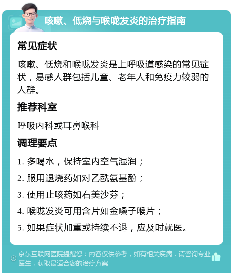 咳嗽、低烧与喉咙发炎的治疗指南 常见症状 咳嗽、低烧和喉咙发炎是上呼吸道感染的常见症状，易感人群包括儿童、老年人和免疫力较弱的人群。 推荐科室 呼吸内科或耳鼻喉科 调理要点 1. 多喝水，保持室内空气湿润； 2. 服用退烧药如对乙酰氨基酚； 3. 使用止咳药如右美沙芬； 4. 喉咙发炎可用含片如金嗓子喉片； 5. 如果症状加重或持续不退，应及时就医。