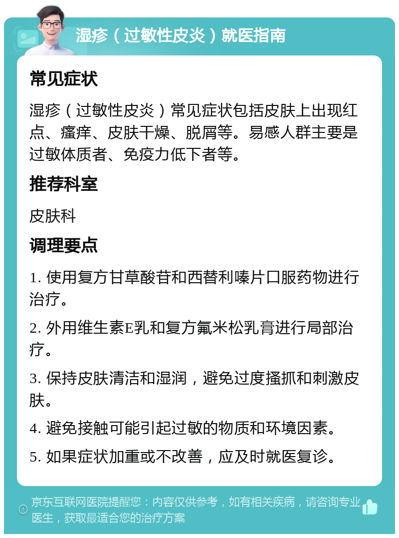 湿疹（过敏性皮炎）就医指南 常见症状 湿疹（过敏性皮炎）常见症状包括皮肤上出现红点、瘙痒、皮肤干燥、脱屑等。易感人群主要是过敏体质者、免疫力低下者等。 推荐科室 皮肤科 调理要点 1. 使用复方甘草酸苷和西替利嗪片口服药物进行治疗。 2. 外用维生素E乳和复方氟米松乳膏进行局部治疗。 3. 保持皮肤清洁和湿润，避免过度搔抓和刺激皮肤。 4. 避免接触可能引起过敏的物质和环境因素。 5. 如果症状加重或不改善，应及时就医复诊。