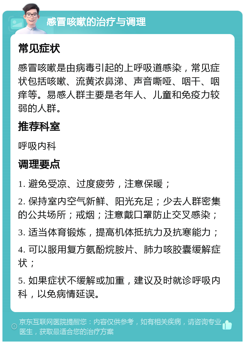 感冒咳嗽的治疗与调理 常见症状 感冒咳嗽是由病毒引起的上呼吸道感染，常见症状包括咳嗽、流黄浓鼻涕、声音嘶哑、咽干、咽痒等。易感人群主要是老年人、儿童和免疫力较弱的人群。 推荐科室 呼吸内科 调理要点 1. 避免受凉、过度疲劳，注意保暖； 2. 保持室内空气新鲜、阳光充足；少去人群密集的公共场所；戒烟；注意戴口罩防止交叉感染； 3. 适当体育锻炼，提高机体抵抗力及抗寒能力； 4. 可以服用复方氨酚烷胺片、肺力咳胶囊缓解症状； 5. 如果症状不缓解或加重，建议及时就诊呼吸内科，以免病情延误。