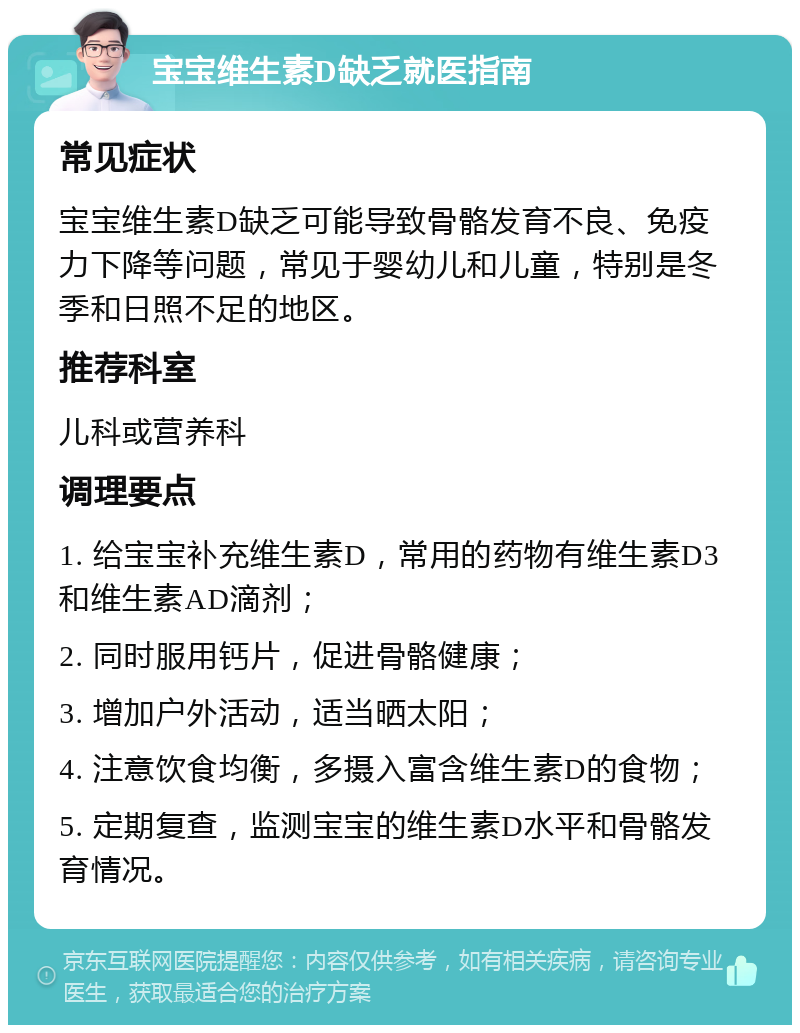 宝宝维生素D缺乏就医指南 常见症状 宝宝维生素D缺乏可能导致骨骼发育不良、免疫力下降等问题，常见于婴幼儿和儿童，特别是冬季和日照不足的地区。 推荐科室 儿科或营养科 调理要点 1. 给宝宝补充维生素D，常用的药物有维生素D3和维生素AD滴剂； 2. 同时服用钙片，促进骨骼健康； 3. 增加户外活动，适当晒太阳； 4. 注意饮食均衡，多摄入富含维生素D的食物； 5. 定期复查，监测宝宝的维生素D水平和骨骼发育情况。