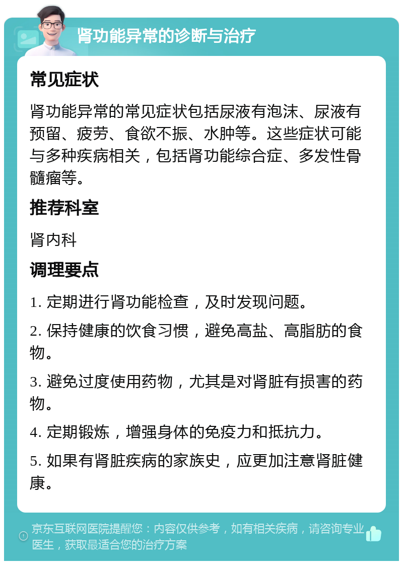 肾功能异常的诊断与治疗 常见症状 肾功能异常的常见症状包括尿液有泡沫、尿液有预留、疲劳、食欲不振、水肿等。这些症状可能与多种疾病相关，包括肾功能综合症、多发性骨髓瘤等。 推荐科室 肾内科 调理要点 1. 定期进行肾功能检查，及时发现问题。 2. 保持健康的饮食习惯，避免高盐、高脂肪的食物。 3. 避免过度使用药物，尤其是对肾脏有损害的药物。 4. 定期锻炼，增强身体的免疫力和抵抗力。 5. 如果有肾脏疾病的家族史，应更加注意肾脏健康。