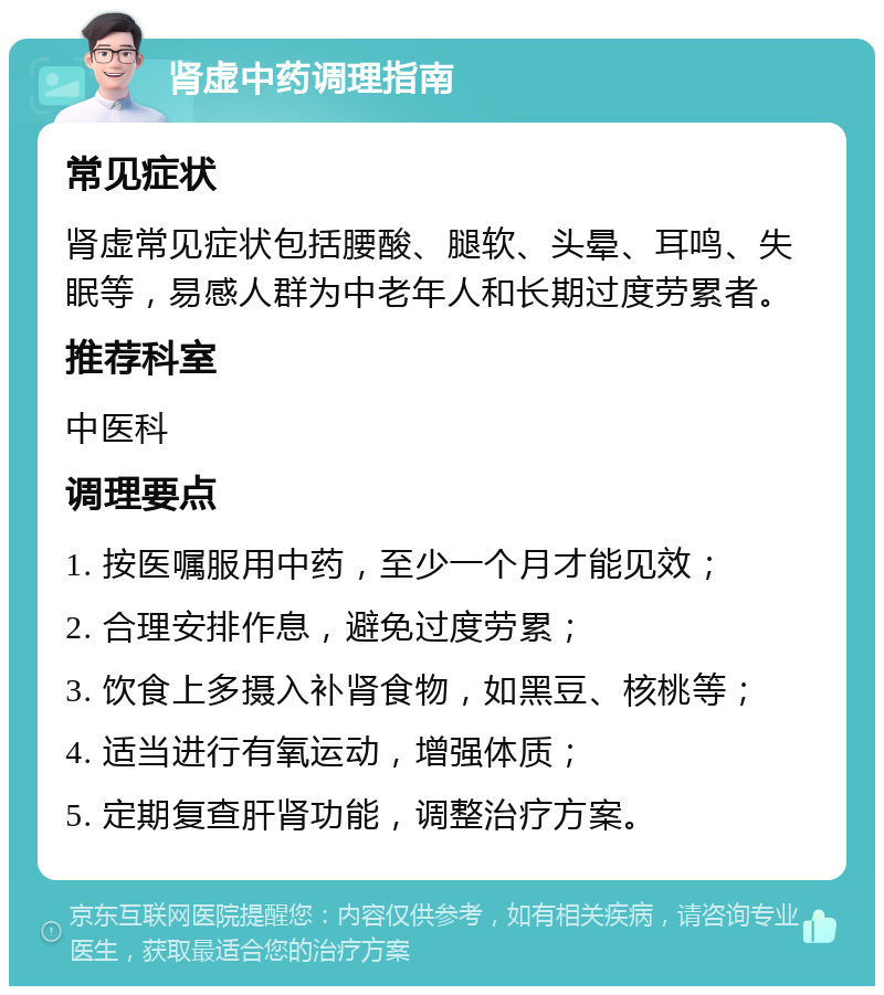 肾虚中药调理指南 常见症状 肾虚常见症状包括腰酸、腿软、头晕、耳鸣、失眠等，易感人群为中老年人和长期过度劳累者。 推荐科室 中医科 调理要点 1. 按医嘱服用中药，至少一个月才能见效； 2. 合理安排作息，避免过度劳累； 3. 饮食上多摄入补肾食物，如黑豆、核桃等； 4. 适当进行有氧运动，增强体质； 5. 定期复查肝肾功能，调整治疗方案。