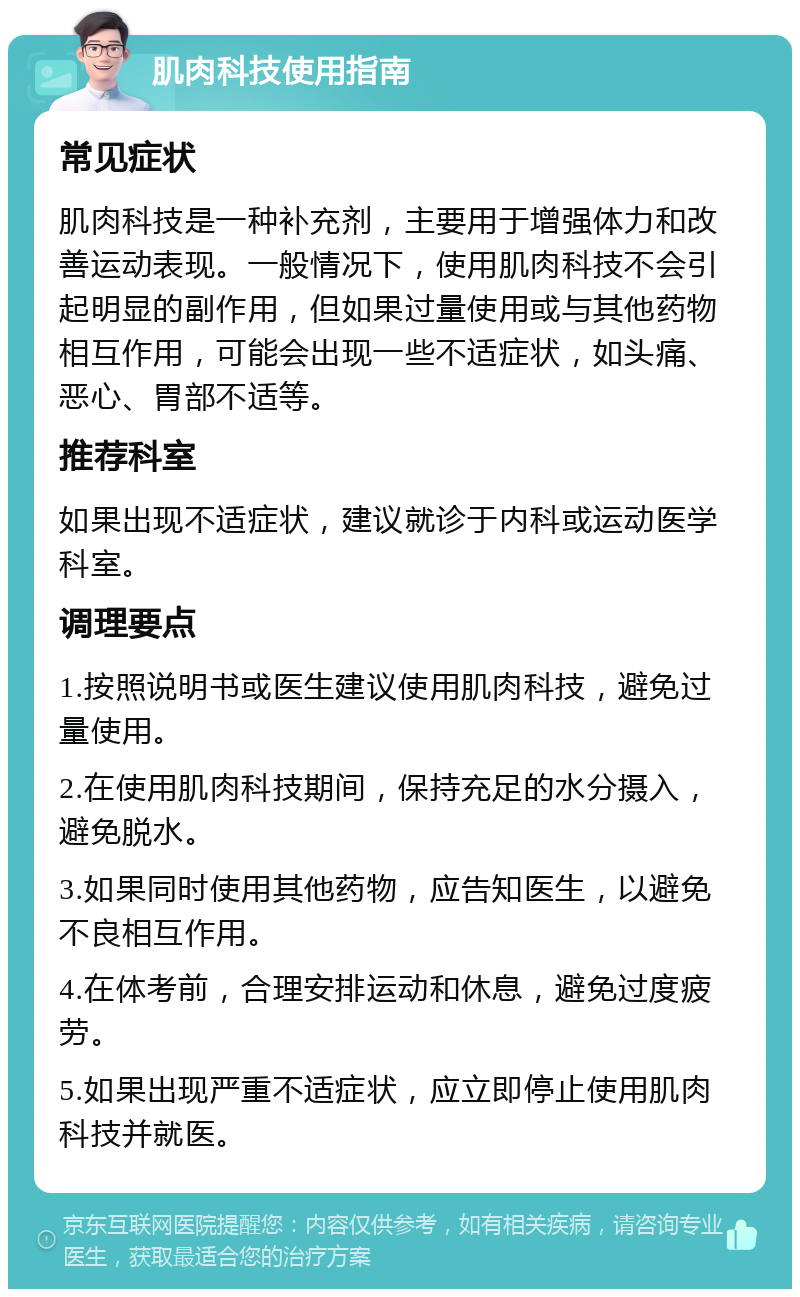 肌肉科技使用指南 常见症状 肌肉科技是一种补充剂，主要用于增强体力和改善运动表现。一般情况下，使用肌肉科技不会引起明显的副作用，但如果过量使用或与其他药物相互作用，可能会出现一些不适症状，如头痛、恶心、胃部不适等。 推荐科室 如果出现不适症状，建议就诊于内科或运动医学科室。 调理要点 1.按照说明书或医生建议使用肌肉科技，避免过量使用。 2.在使用肌肉科技期间，保持充足的水分摄入，避免脱水。 3.如果同时使用其他药物，应告知医生，以避免不良相互作用。 4.在体考前，合理安排运动和休息，避免过度疲劳。 5.如果出现严重不适症状，应立即停止使用肌肉科技并就医。