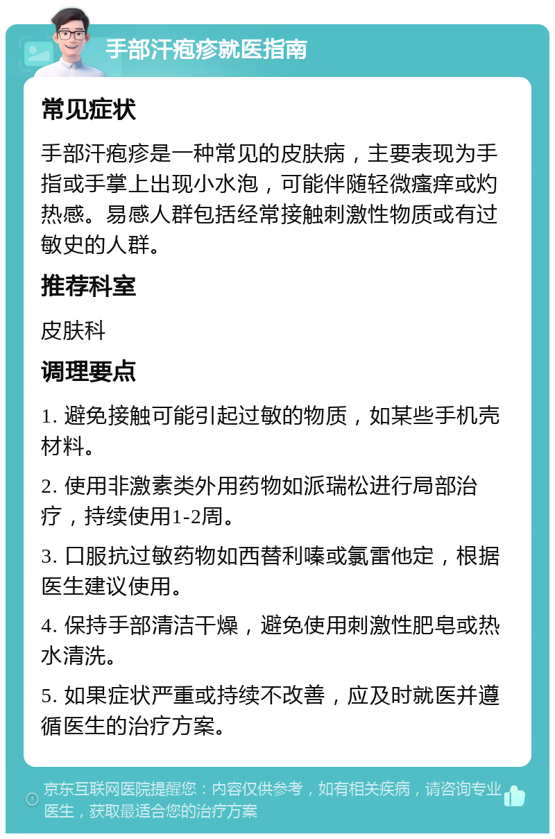 手部汗疱疹就医指南 常见症状 手部汗疱疹是一种常见的皮肤病，主要表现为手指或手掌上出现小水泡，可能伴随轻微瘙痒或灼热感。易感人群包括经常接触刺激性物质或有过敏史的人群。 推荐科室 皮肤科 调理要点 1. 避免接触可能引起过敏的物质，如某些手机壳材料。 2. 使用非激素类外用药物如派瑞松进行局部治疗，持续使用1-2周。 3. 口服抗过敏药物如西替利嗪或氯雷他定，根据医生建议使用。 4. 保持手部清洁干燥，避免使用刺激性肥皂或热水清洗。 5. 如果症状严重或持续不改善，应及时就医并遵循医生的治疗方案。