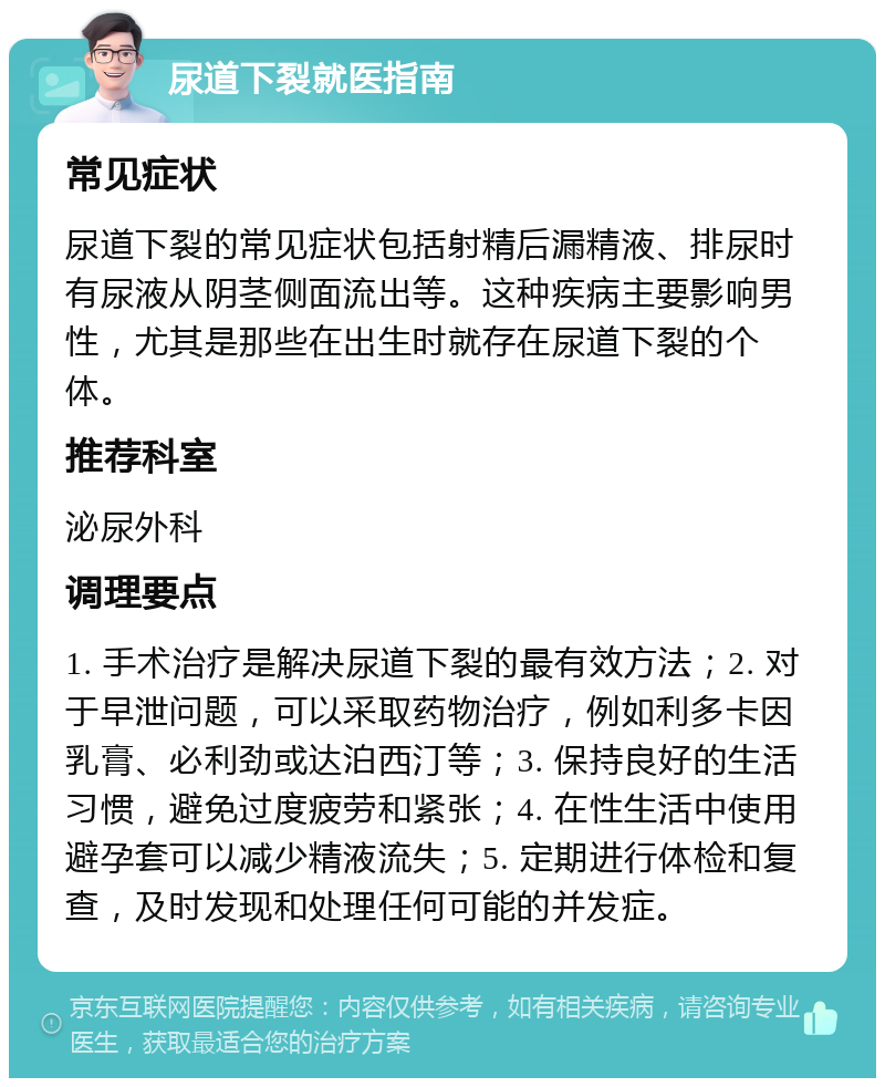 尿道下裂就医指南 常见症状 尿道下裂的常见症状包括射精后漏精液、排尿时有尿液从阴茎侧面流出等。这种疾病主要影响男性，尤其是那些在出生时就存在尿道下裂的个体。 推荐科室 泌尿外科 调理要点 1. 手术治疗是解决尿道下裂的最有效方法；2. 对于早泄问题，可以采取药物治疗，例如利多卡因乳膏、必利劲或达泊西汀等；3. 保持良好的生活习惯，避免过度疲劳和紧张；4. 在性生活中使用避孕套可以减少精液流失；5. 定期进行体检和复查，及时发现和处理任何可能的并发症。