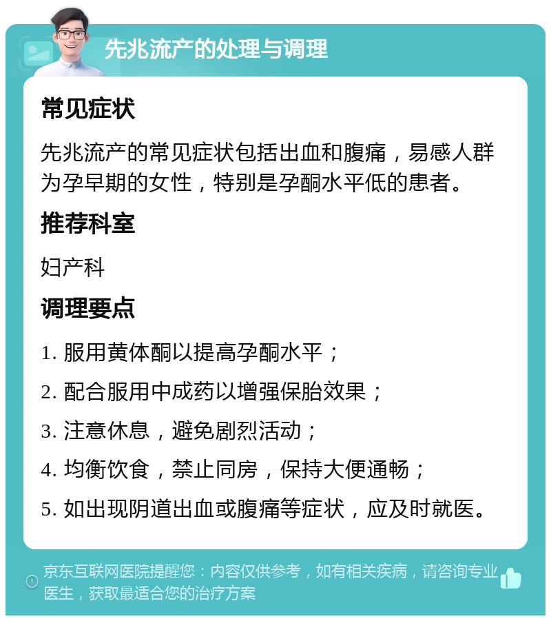 先兆流产的处理与调理 常见症状 先兆流产的常见症状包括出血和腹痛，易感人群为孕早期的女性，特别是孕酮水平低的患者。 推荐科室 妇产科 调理要点 1. 服用黄体酮以提高孕酮水平； 2. 配合服用中成药以增强保胎效果； 3. 注意休息，避免剧烈活动； 4. 均衡饮食，禁止同房，保持大便通畅； 5. 如出现阴道出血或腹痛等症状，应及时就医。