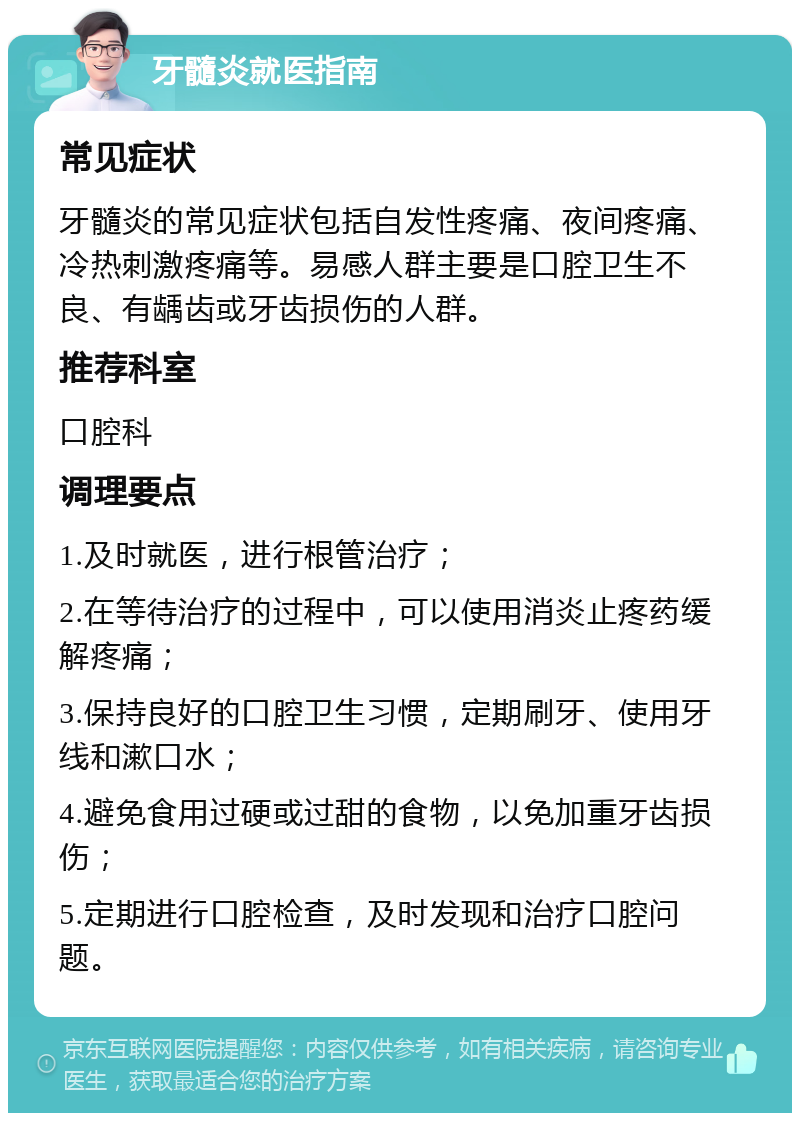 牙髓炎就医指南 常见症状 牙髓炎的常见症状包括自发性疼痛、夜间疼痛、冷热刺激疼痛等。易感人群主要是口腔卫生不良、有龋齿或牙齿损伤的人群。 推荐科室 口腔科 调理要点 1.及时就医，进行根管治疗； 2.在等待治疗的过程中，可以使用消炎止疼药缓解疼痛； 3.保持良好的口腔卫生习惯，定期刷牙、使用牙线和漱口水； 4.避免食用过硬或过甜的食物，以免加重牙齿损伤； 5.定期进行口腔检查，及时发现和治疗口腔问题。