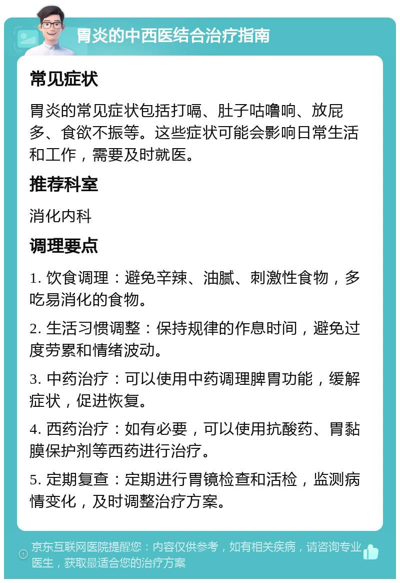 胃炎的中西医结合治疗指南 常见症状 胃炎的常见症状包括打嗝、肚子咕噜响、放屁多、食欲不振等。这些症状可能会影响日常生活和工作，需要及时就医。 推荐科室 消化内科 调理要点 1. 饮食调理：避免辛辣、油腻、刺激性食物，多吃易消化的食物。 2. 生活习惯调整：保持规律的作息时间，避免过度劳累和情绪波动。 3. 中药治疗：可以使用中药调理脾胃功能，缓解症状，促进恢复。 4. 西药治疗：如有必要，可以使用抗酸药、胃黏膜保护剂等西药进行治疗。 5. 定期复查：定期进行胃镜检查和活检，监测病情变化，及时调整治疗方案。