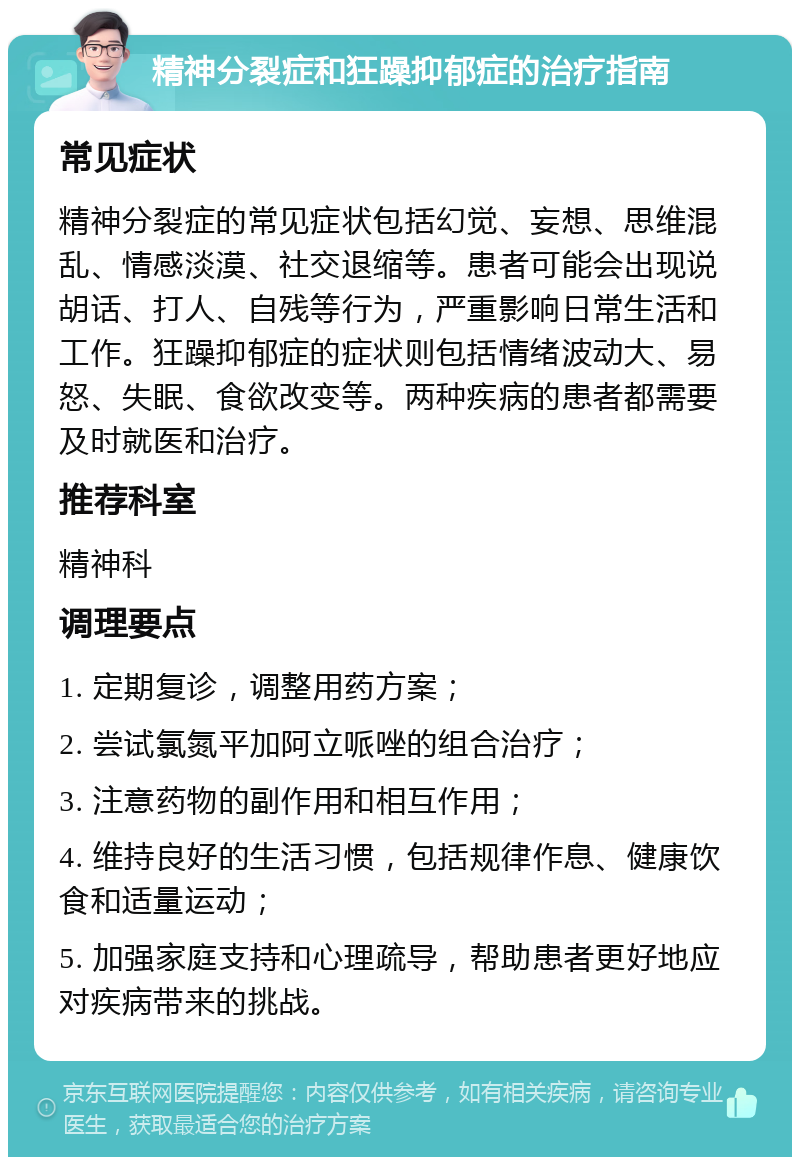 精神分裂症和狂躁抑郁症的治疗指南 常见症状 精神分裂症的常见症状包括幻觉、妄想、思维混乱、情感淡漠、社交退缩等。患者可能会出现说胡话、打人、自残等行为，严重影响日常生活和工作。狂躁抑郁症的症状则包括情绪波动大、易怒、失眠、食欲改变等。两种疾病的患者都需要及时就医和治疗。 推荐科室 精神科 调理要点 1. 定期复诊，调整用药方案； 2. 尝试氯氮平加阿立哌唑的组合治疗； 3. 注意药物的副作用和相互作用； 4. 维持良好的生活习惯，包括规律作息、健康饮食和适量运动； 5. 加强家庭支持和心理疏导，帮助患者更好地应对疾病带来的挑战。