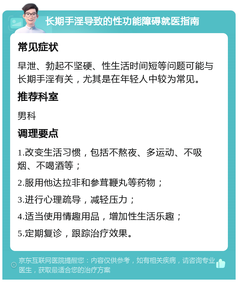 长期手淫导致的性功能障碍就医指南 常见症状 早泄、勃起不坚硬、性生活时间短等问题可能与长期手淫有关，尤其是在年轻人中较为常见。 推荐科室 男科 调理要点 1.改变生活习惯，包括不熬夜、多运动、不吸烟、不喝酒等； 2.服用他达拉非和参茸鞭丸等药物； 3.进行心理疏导，减轻压力； 4.适当使用情趣用品，增加性生活乐趣； 5.定期复诊，跟踪治疗效果。