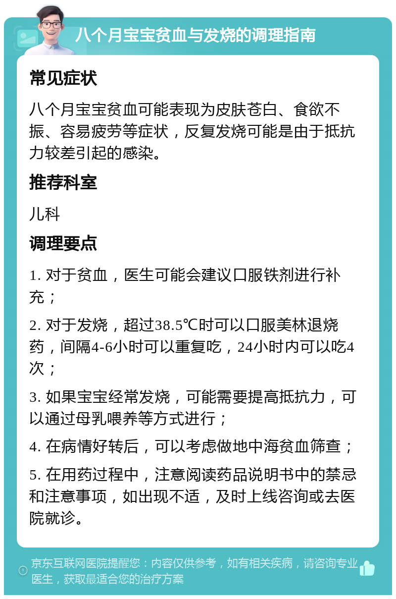 八个月宝宝贫血与发烧的调理指南 常见症状 八个月宝宝贫血可能表现为皮肤苍白、食欲不振、容易疲劳等症状，反复发烧可能是由于抵抗力较差引起的感染。 推荐科室 儿科 调理要点 1. 对于贫血，医生可能会建议口服铁剂进行补充； 2. 对于发烧，超过38.5℃时可以口服美林退烧药，间隔4-6小时可以重复吃，24小时内可以吃4次； 3. 如果宝宝经常发烧，可能需要提高抵抗力，可以通过母乳喂养等方式进行； 4. 在病情好转后，可以考虑做地中海贫血筛查； 5. 在用药过程中，注意阅读药品说明书中的禁忌和注意事项，如出现不适，及时上线咨询或去医院就诊。