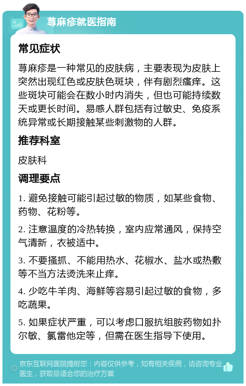 荨麻疹就医指南 常见症状 荨麻疹是一种常见的皮肤病，主要表现为皮肤上突然出现红色或皮肤色斑块，伴有剧烈瘙痒。这些斑块可能会在数小时内消失，但也可能持续数天或更长时间。易感人群包括有过敏史、免疫系统异常或长期接触某些刺激物的人群。 推荐科室 皮肤科 调理要点 1. 避免接触可能引起过敏的物质，如某些食物、药物、花粉等。 2. 注意温度的冷热转换，室内应常通风，保持空气清新，衣被适中。 3. 不要搔抓、不能用热水、花椒水、盐水或热敷等不当方法烫洗来止痒。 4. 少吃牛羊肉、海鲜等容易引起过敏的食物，多吃蔬果。 5. 如果症状严重，可以考虑口服抗组胺药物如扑尔敏、氯雷他定等，但需在医生指导下使用。