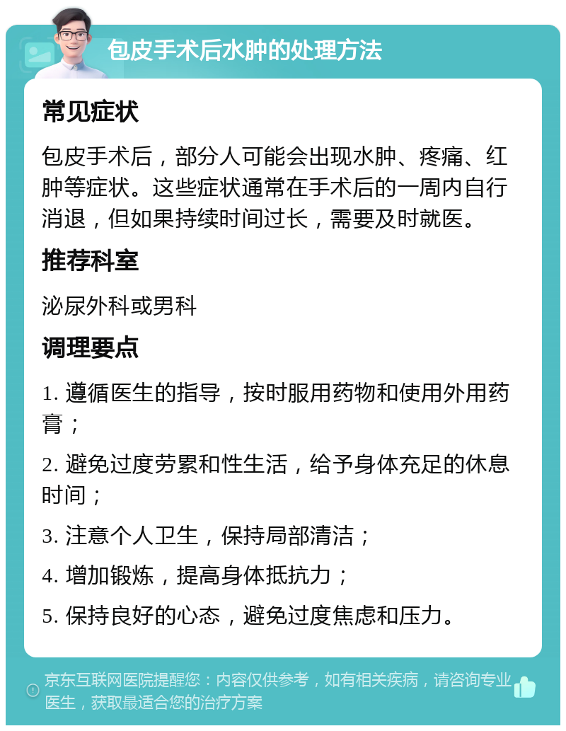 包皮手术后水肿的处理方法 常见症状 包皮手术后，部分人可能会出现水肿、疼痛、红肿等症状。这些症状通常在手术后的一周内自行消退，但如果持续时间过长，需要及时就医。 推荐科室 泌尿外科或男科 调理要点 1. 遵循医生的指导，按时服用药物和使用外用药膏； 2. 避免过度劳累和性生活，给予身体充足的休息时间； 3. 注意个人卫生，保持局部清洁； 4. 增加锻炼，提高身体抵抗力； 5. 保持良好的心态，避免过度焦虑和压力。