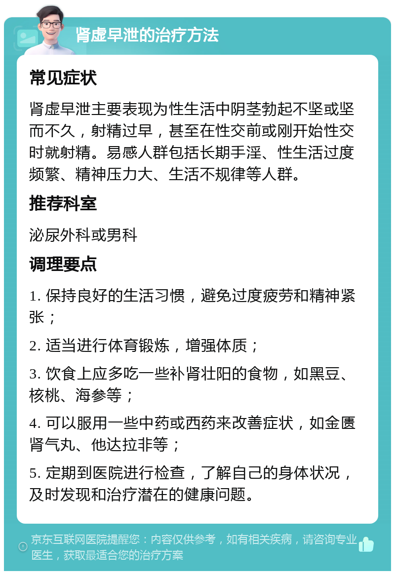 肾虚早泄的治疗方法 常见症状 肾虚早泄主要表现为性生活中阴茎勃起不坚或坚而不久，射精过早，甚至在性交前或刚开始性交时就射精。易感人群包括长期手淫、性生活过度频繁、精神压力大、生活不规律等人群。 推荐科室 泌尿外科或男科 调理要点 1. 保持良好的生活习惯，避免过度疲劳和精神紧张； 2. 适当进行体育锻炼，增强体质； 3. 饮食上应多吃一些补肾壮阳的食物，如黑豆、核桃、海参等； 4. 可以服用一些中药或西药来改善症状，如金匮肾气丸、他达拉非等； 5. 定期到医院进行检查，了解自己的身体状况，及时发现和治疗潜在的健康问题。