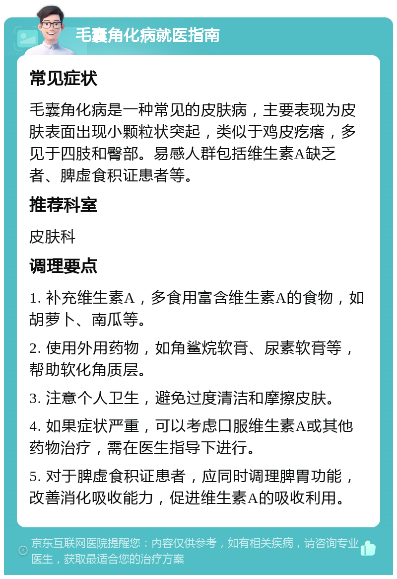 毛囊角化病就医指南 常见症状 毛囊角化病是一种常见的皮肤病，主要表现为皮肤表面出现小颗粒状突起，类似于鸡皮疙瘩，多见于四肢和臀部。易感人群包括维生素A缺乏者、脾虚食积证患者等。 推荐科室 皮肤科 调理要点 1. 补充维生素A，多食用富含维生素A的食物，如胡萝卜、南瓜等。 2. 使用外用药物，如角鲨烷软膏、尿素软膏等，帮助软化角质层。 3. 注意个人卫生，避免过度清洁和摩擦皮肤。 4. 如果症状严重，可以考虑口服维生素A或其他药物治疗，需在医生指导下进行。 5. 对于脾虚食积证患者，应同时调理脾胃功能，改善消化吸收能力，促进维生素A的吸收利用。