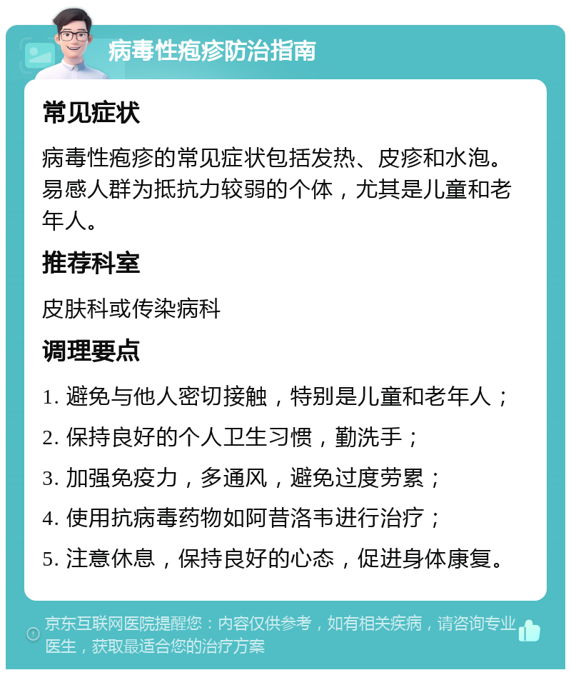 病毒性疱疹防治指南 常见症状 病毒性疱疹的常见症状包括发热、皮疹和水泡。易感人群为抵抗力较弱的个体，尤其是儿童和老年人。 推荐科室 皮肤科或传染病科 调理要点 1. 避免与他人密切接触，特别是儿童和老年人； 2. 保持良好的个人卫生习惯，勤洗手； 3. 加强免疫力，多通风，避免过度劳累； 4. 使用抗病毒药物如阿昔洛韦进行治疗； 5. 注意休息，保持良好的心态，促进身体康复。