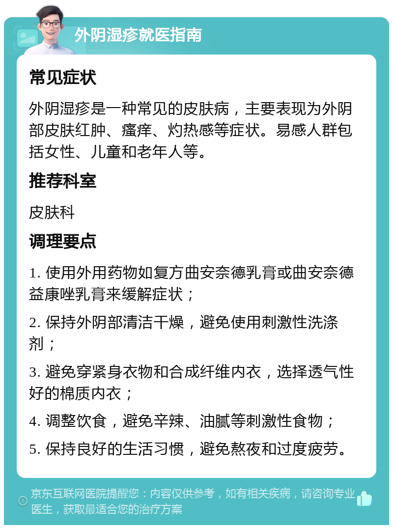 外阴湿疹就医指南 常见症状 外阴湿疹是一种常见的皮肤病，主要表现为外阴部皮肤红肿、瘙痒、灼热感等症状。易感人群包括女性、儿童和老年人等。 推荐科室 皮肤科 调理要点 1. 使用外用药物如复方曲安奈德乳膏或曲安奈德益康唑乳膏来缓解症状； 2. 保持外阴部清洁干燥，避免使用刺激性洗涤剂； 3. 避免穿紧身衣物和合成纤维内衣，选择透气性好的棉质内衣； 4. 调整饮食，避免辛辣、油腻等刺激性食物； 5. 保持良好的生活习惯，避免熬夜和过度疲劳。