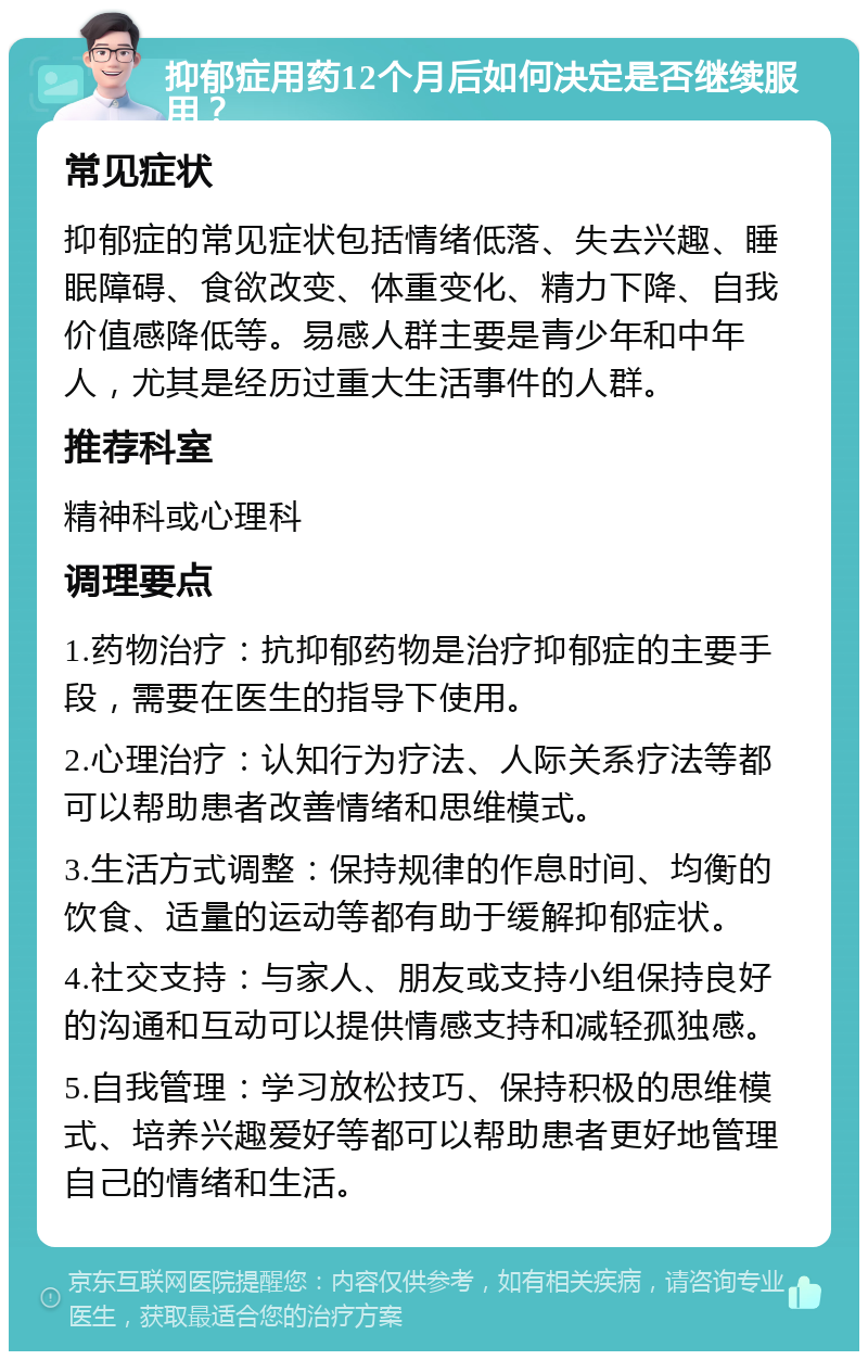 抑郁症用药12个月后如何决定是否继续服用？ 常见症状 抑郁症的常见症状包括情绪低落、失去兴趣、睡眠障碍、食欲改变、体重变化、精力下降、自我价值感降低等。易感人群主要是青少年和中年人，尤其是经历过重大生活事件的人群。 推荐科室 精神科或心理科 调理要点 1.药物治疗：抗抑郁药物是治疗抑郁症的主要手段，需要在医生的指导下使用。 2.心理治疗：认知行为疗法、人际关系疗法等都可以帮助患者改善情绪和思维模式。 3.生活方式调整：保持规律的作息时间、均衡的饮食、适量的运动等都有助于缓解抑郁症状。 4.社交支持：与家人、朋友或支持小组保持良好的沟通和互动可以提供情感支持和减轻孤独感。 5.自我管理：学习放松技巧、保持积极的思维模式、培养兴趣爱好等都可以帮助患者更好地管理自己的情绪和生活。