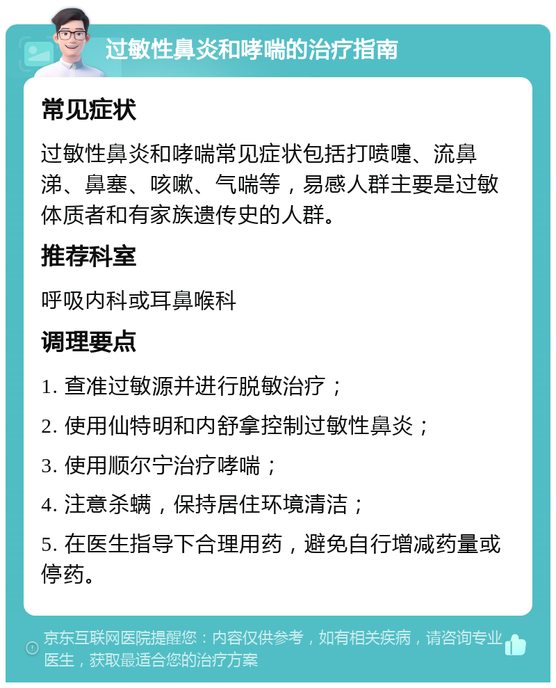 过敏性鼻炎和哮喘的治疗指南 常见症状 过敏性鼻炎和哮喘常见症状包括打喷嚏、流鼻涕、鼻塞、咳嗽、气喘等，易感人群主要是过敏体质者和有家族遗传史的人群。 推荐科室 呼吸内科或耳鼻喉科 调理要点 1. 查准过敏源并进行脱敏治疗； 2. 使用仙特明和内舒拿控制过敏性鼻炎； 3. 使用顺尔宁治疗哮喘； 4. 注意杀螨，保持居住环境清洁； 5. 在医生指导下合理用药，避免自行增减药量或停药。