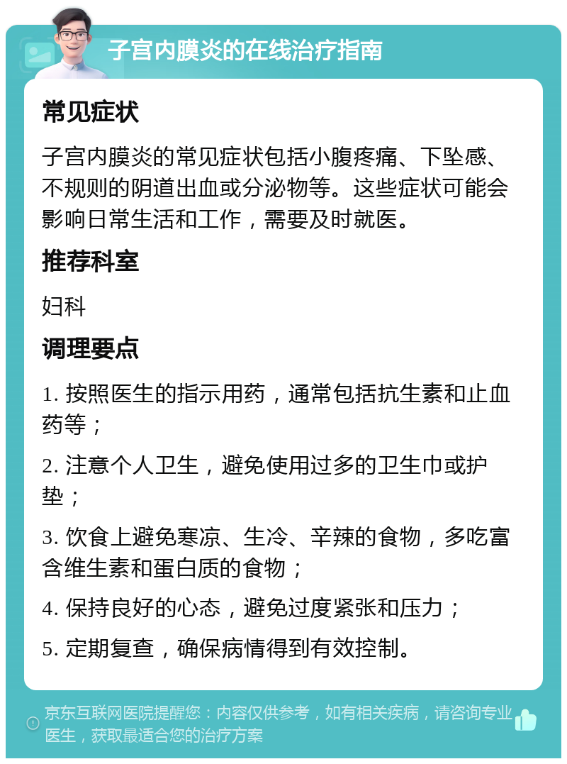 子宫内膜炎的在线治疗指南 常见症状 子宫内膜炎的常见症状包括小腹疼痛、下坠感、不规则的阴道出血或分泌物等。这些症状可能会影响日常生活和工作，需要及时就医。 推荐科室 妇科 调理要点 1. 按照医生的指示用药，通常包括抗生素和止血药等； 2. 注意个人卫生，避免使用过多的卫生巾或护垫； 3. 饮食上避免寒凉、生冷、辛辣的食物，多吃富含维生素和蛋白质的食物； 4. 保持良好的心态，避免过度紧张和压力； 5. 定期复查，确保病情得到有效控制。