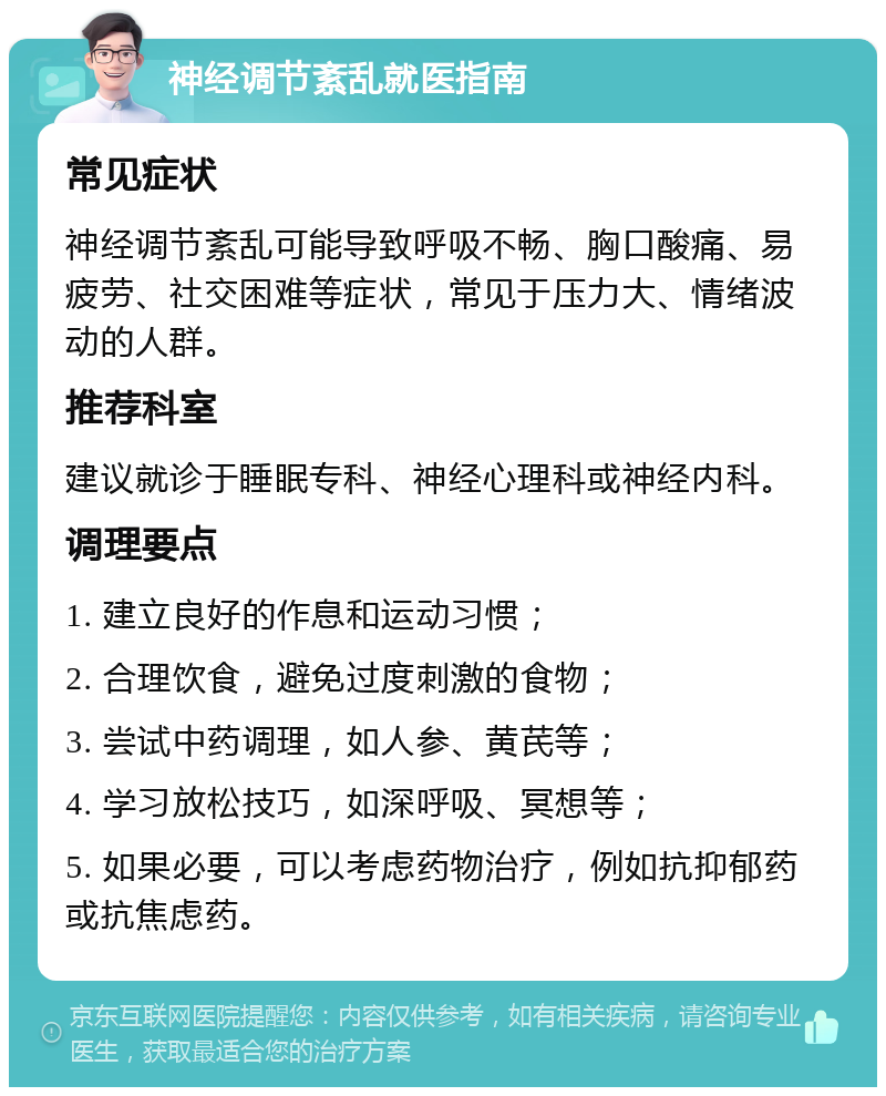 神经调节紊乱就医指南 常见症状 神经调节紊乱可能导致呼吸不畅、胸口酸痛、易疲劳、社交困难等症状，常见于压力大、情绪波动的人群。 推荐科室 建议就诊于睡眠专科、神经心理科或神经内科。 调理要点 1. 建立良好的作息和运动习惯； 2. 合理饮食，避免过度刺激的食物； 3. 尝试中药调理，如人参、黄芪等； 4. 学习放松技巧，如深呼吸、冥想等； 5. 如果必要，可以考虑药物治疗，例如抗抑郁药或抗焦虑药。