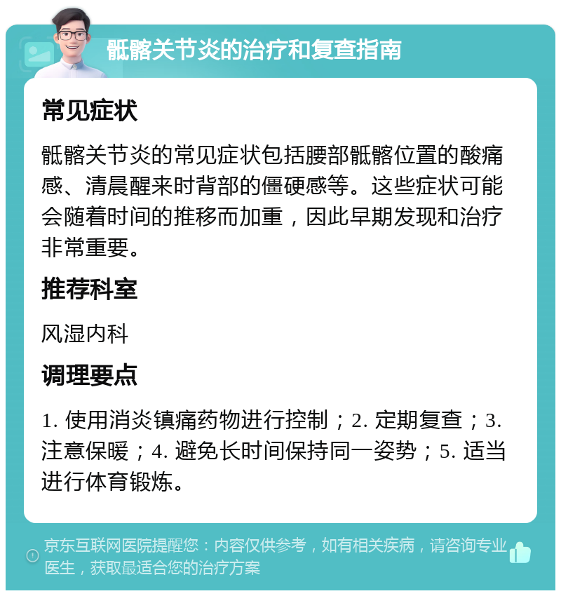 骶髂关节炎的治疗和复查指南 常见症状 骶髂关节炎的常见症状包括腰部骶髂位置的酸痛感、清晨醒来时背部的僵硬感等。这些症状可能会随着时间的推移而加重，因此早期发现和治疗非常重要。 推荐科室 风湿内科 调理要点 1. 使用消炎镇痛药物进行控制；2. 定期复查；3. 注意保暖；4. 避免长时间保持同一姿势；5. 适当进行体育锻炼。