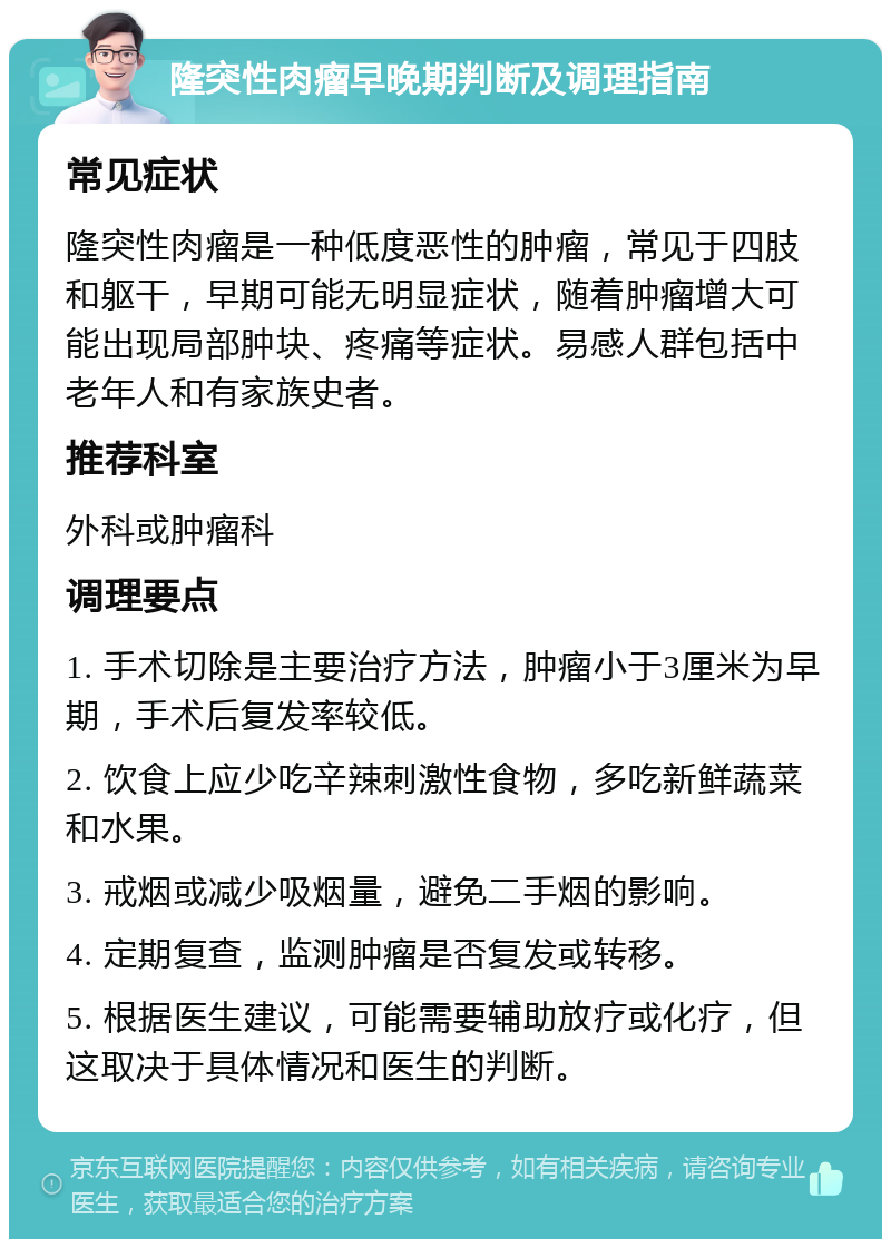 隆突性肉瘤早晚期判断及调理指南 常见症状 隆突性肉瘤是一种低度恶性的肿瘤，常见于四肢和躯干，早期可能无明显症状，随着肿瘤增大可能出现局部肿块、疼痛等症状。易感人群包括中老年人和有家族史者。 推荐科室 外科或肿瘤科 调理要点 1. 手术切除是主要治疗方法，肿瘤小于3厘米为早期，手术后复发率较低。 2. 饮食上应少吃辛辣刺激性食物，多吃新鲜蔬菜和水果。 3. 戒烟或减少吸烟量，避免二手烟的影响。 4. 定期复查，监测肿瘤是否复发或转移。 5. 根据医生建议，可能需要辅助放疗或化疗，但这取决于具体情况和医生的判断。