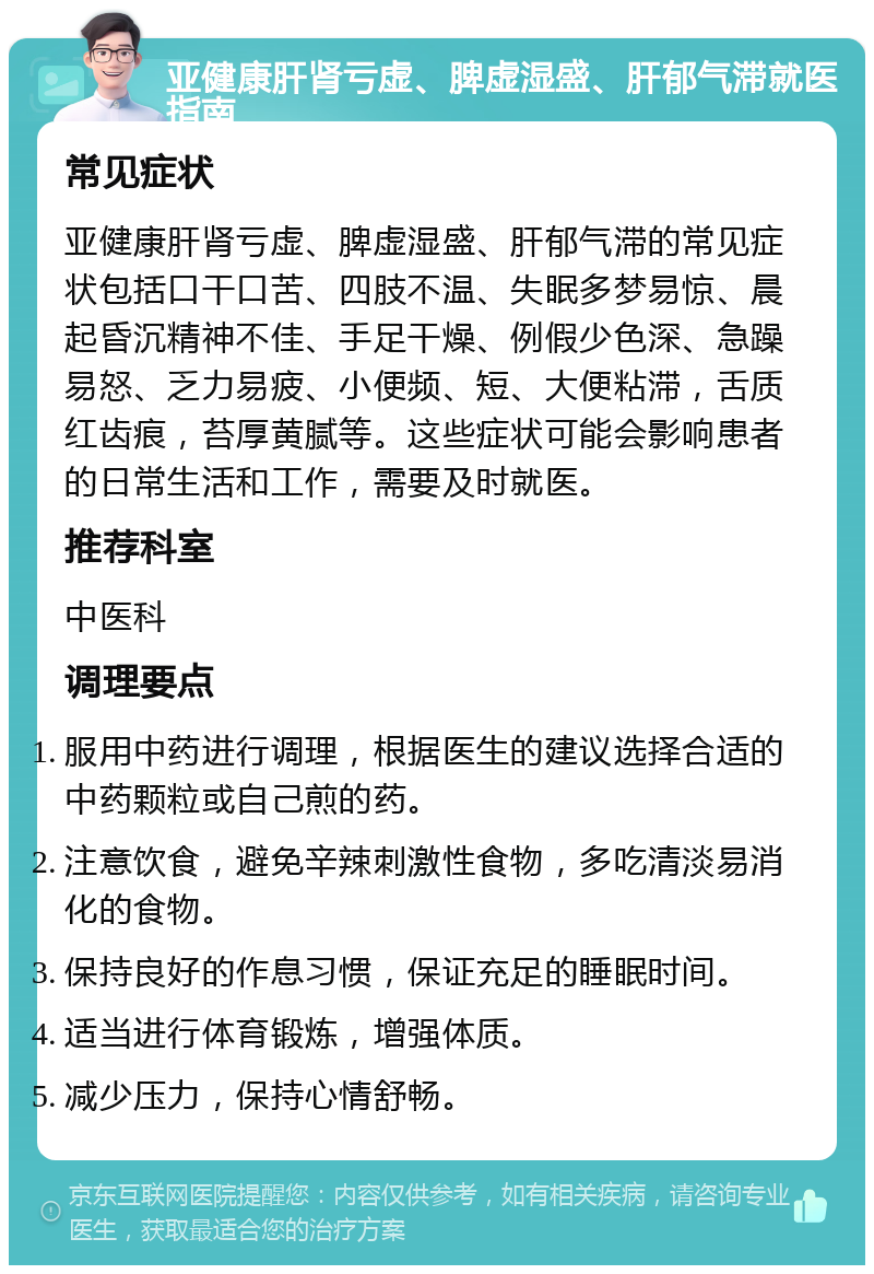 亚健康肝肾亏虚、脾虚湿盛、肝郁气滞就医指南 常见症状 亚健康肝肾亏虚、脾虚湿盛、肝郁气滞的常见症状包括口干口苦、四肢不温、失眠多梦易惊、晨起昏沉精神不佳、手足干燥、例假少色深、急躁易怒、乏力易疲、小便频、短、大便粘滞，舌质红齿痕，苔厚黄腻等。这些症状可能会影响患者的日常生活和工作，需要及时就医。 推荐科室 中医科 调理要点 服用中药进行调理，根据医生的建议选择合适的中药颗粒或自己煎的药。 注意饮食，避免辛辣刺激性食物，多吃清淡易消化的食物。 保持良好的作息习惯，保证充足的睡眠时间。 适当进行体育锻炼，增强体质。 减少压力，保持心情舒畅。