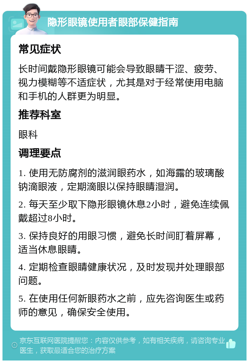 隐形眼镜使用者眼部保健指南 常见症状 长时间戴隐形眼镜可能会导致眼睛干涩、疲劳、视力模糊等不适症状，尤其是对于经常使用电脑和手机的人群更为明显。 推荐科室 眼科 调理要点 1. 使用无防腐剂的滋润眼药水，如海露的玻璃酸钠滴眼液，定期滴眼以保持眼睛湿润。 2. 每天至少取下隐形眼镜休息2小时，避免连续佩戴超过8小时。 3. 保持良好的用眼习惯，避免长时间盯着屏幕，适当休息眼睛。 4. 定期检查眼睛健康状况，及时发现并处理眼部问题。 5. 在使用任何新眼药水之前，应先咨询医生或药师的意见，确保安全使用。